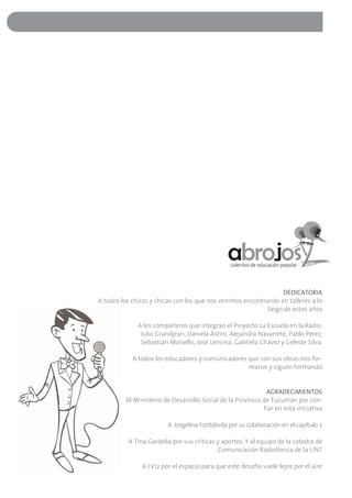 DEDICATORIA
A todos los chicos y chicas con los que nos venimos encontrando en talleres a lo
                                                            largo de estos años

              A los compañeros que integran el Proyecto La Escuela en la Radio:
               Julio Grandjean, Daniela Astini, Alejandra Navarrete, Pablo Pérez,
               Sebastián Moisello, José Lencina, Gabriela Chávez y Celeste Silva.

            A todos los educadores y comunicadores que con sus obras nos for-
                                                   maron y siguen formando


                                                             AGRADECIMIENTOS
         Al Ministerio de Desarrollo Social de la Provincia de Tucumán por con-
                                                            fiar en esta iniciativa

                        A Jorgelina Fontdevila por su colaboración en el capítulo 2

          A Tina Gardella por sus críticas y aportes. Y al equipo de la cátedra de
                                           Comunicación Radiofónica de la UNT

               A LV12 por el espacio para que este desafío vuele lejos por el aire
 