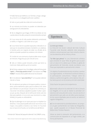 Derechos de los chicos y chicas                      31




    1- Podés llamar por teléfono a un familiar, amigo o aboga-
    do, y recurrir a un abogado particular o público

    2- Solo un juez puede dar orden de incomunicación

    3- Los menores de 18 años no pueden ser detenidos por
    averiguación de antecedentes

    4- No es obligatorio que tengas el DNI ni la cédula con vos
    cuando estas en la calle, aunque te conviene tenerlos siempre
                                                                          Experiencia
    5- Si sos menor de 18, sólo pueden detenerte cometiendo
    un delito, in fraganti, o por orden de un juez

    6- Si sos menor de 18, no pueden esposarte, ni llevarte en un        La foto que piensa
    auto que no sea policial, tampoco mandarte a un calabozo,            La Dirección de Acción Cultural del Ente Cultural
    ni tenerte junto con mayores de edad. Los oficiales de la            Tucumán está llevando adelante esta propuesta
    policía no pueden quitarte los cordones ni el cinturón               artística comunicacional que tiene directa relación
                                                                         con los derechos de los chicos y chicas.
    7- Si están en una comisaría, el policía debe avisar al juez
    de menores. Preguntá que juez está de turno                          "La foto que piensa" es una intervención artística
                                                                         que consistió en sacar fotos de gente que se posó
    8- Solo un médico puede revisarte y tiene que tener su               con un casco en la cabeza que imitaba un globo de
    matrícula. Podes pedirle que te la muestre                           pensamiento de historieta, donde escribieron una
                                                                         frase que expresaba su pensamiento o deseo.
    9- No firmes cualquier cosa. Si te obligan, antes de firmar poné
    "apelo", o "firmo bajo presión sin leer". Si te trataron mal "Pido   Un objetivo fundamental de esta iniciativa, cuentan
    médico". Una vez afuera podés denunciar esa situación                sus organizadores, es fomentar la actitud creativa, y
                                                                         la participación comunitaria. Trabajar sobre los
    10- Si te detienen "para identificar" no te pueden detener           deseos y sueños de la gente, como dijimos más arri-
    más de 12 horas                                                      ba, tiene que ver con la construcción de la identidad.

    11- Si te detienen por pelear en el espacio público, conducir        Estos fueron los pasos de la experiencia:
    ebrio, portar elementos aptos para la violencia, etc. tiene
    que intervenir un juez de paz o el juez en lo criminal y co-         a) Jornada cultural en la sede del CIC de la comuna
    rreccional. Si te declara culpable te pueden multar o apre-          Los Nogales, en la cual se realizó la actividad con
    sar por 90 días. Después de la notificación tenés solo tres          alumnos de la escuela de la zona. Una vez escrito el
    días para apelarla, si no es como que reconocés tu culpa-            pensamiento que cada uno de ellos quiso expresar,
    bilidad y te queda un antecedente.                                   en los cascos diseñados para el evento, se realizó el
                                                                         registro fotográfico.
    12- Que te detengan no es razón para que no respeten tus
    derechos. Si eso pasa lo podés denunciar vos mismo si sos            b) Con el material de la actividad anterior, se compu-
    mayor, o tus padres o tutores si sos menor. En Tucumán               so un gran portarretrato con todas las fotografías,
    eso se hace en la Fiscalía o en la Defensoría del Menor.             que quedó expuesto en el Museo Provincial de
                                                                         Bellas Artes Timoteo Navarro.

Extraído del "Manual del pequeño detenido" de CORREPI, 2004.             Ahora se prevé la donación del portarretrato a la
                                                                         comuna para ser expuesto en un lugar visible y de
Para conocer más de esta organización entrá a www.correpi.lahaine.org    forma permanente.
 
