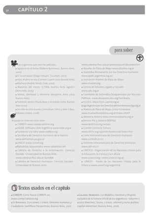 32            capítulo 2




                                                                                                             para saber

             Les sugerimos que vean las películas:                          www.catedras.fsoc.uba.ar/perezesquivel/docentes.htm
         ■   Agujeros en el techo (Malena Bystrowicz, Buenos Aires,         ■ Abuelas de Plaza de Mayo www.abuelas.org.ar

         2007)                                                              ■ Asamblea Permanente por los Derechos Humanos

         ■   El Tucumanazo (Diego Heluani, Tucumán, 2007)                   www.apdh-argentina.org.ar/
         ■   Hijos, el alma en dos (Carmen Guarini 2002 Buenos Aires)       ■ Asociación Madres de Plaza de Mayo

         ■   Machuca (Andrés Word, Chile, 2005)                             www.madres.org
         ■   Maestros del Viento, (CTERA, Buenos Aires Agustín              ■ Centro de Estudios Legales y Sociales

         Demichelis 2005)                                                   www.cels.org.ar
         ■   Nietos, Identidad y Memoria (Benjamín Ávila 2004               ■ Familiares de Detenidos-Desaparecidos por Razones

         Buenos Aires)                                                      Políticas www.desaparecidos.org/familiares
         ■   Prohibido dormir (Paula Bassi y Armando Doria, Buenos          ■ H.I.J.O.S. www.hijos-capital.org.ar

         Aires 2007)                                                        ■ Liga Argentina por los Derechos del Hombrewww.liga.org.ar

         ■   Un niño de otro mundo ( Johnathan Tolins y Seth E Bass,        ■ Madres de Plaza de Mayo, Línea Fundadora

         Estados Unidos, 2008)                                              www.madresfundadoras.org.ar/index.shtml
                                                                            ■ Memoria Abierta www.memoriaabierta.org.ar

     Busquen en Internet estos sitios                                       ■ Servicio Paz y Justicia (SERPAJ)

         ■ CORREPI www.correpi.lahaine.org                                  www.derechos.org/serpaj/
         ■ SOLAR. Software Libre Argentina www.solar.org.ar                 ■ Comité Contra la Tortura

         ■ Fundación Vía Libre www.vialibre.org                             www.ohchr.org/spanish/bodies/cat/index.htm
         ■ Secretaría de Derechos Humanos de la Nación.                     ■ Corte Interamericana de Derechos Humanos

         www.derhuman.jus.gov.ar                                            www.corteidh.or.cr/
         ■ UNICEF www.unicef.org                                            ■ Instituto Interamericano de Derechos Humanos

         ■ Radialistas Apasionados www.radialistas.net                      www.iidh.ed.cr/
         ■ Cátedra de Derecho a la Información- Ciencias                    ■ UNESCO - Organización de las Naciones Unidas para

         Sociales -Universidad de Buenos Aires                              la Educación, la Ciencia y la Cultura
         www.catedras.fsoc.uba.ar/duhalde                                   www.unesco.org / www.unesco.org.uy
         ■ Cátedra de Derechos Humanos- Ciencias Sociales -                 ■ UNICEF - Fondo de las Naciones Unidas para la

         Universidad de Buenos Aires                                        Infancia www.unicef.org/argentina




              Textos usados en el capítulo
     ■ CORREPI. Cómo Nació CORREPI, en:                                 ■ Galasso, Norberto. Los Malditos, Hombres y Mujeres
     www.correpi.lahaine.org                                            excluidos de la historia oficial de los argentinos. Volumen I,
     ■ Di Bernardi, Guillermo, y otros. Derechos humanos y              ■ Lago Martínez, Silvia, y otros. Internet y lucha política.

     Ciudadanía. Santillana Perspectivas, Buenos Aires, 2007            Capital Intelectual, Buenos Aires, 2006
 