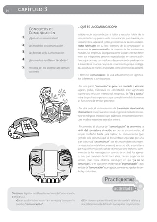34        capítulo 3

                                                                    1. ¿QUÉ ES LA COMUNICACIÓN?
                     Conceptos de
                     Comunicación                                   Ustedes están acostumbrados a hablar y escuchar hablar de la
               1     ¿Qué es la comunicación?                       comunicación. Hoy parece que la comunicación, que atraviesa pro-
                                                                    fundamente la vida social, política y económica de las comunidades.
               2     Los modelos de comunicación                    Héctor Schmucler, en su libro "Memoria de la comunicación" lo
                                                                    denomina la pancomunicación. La mayoría de las instituciones
               3     Las teorías de la Comunicación                 estatales, las empresas, las organizaciones sociales intentan tener
                                                                    entre sus integrantes personas especializadas en comunicación.
              4      ¿Los medios nos llenan la cabeza?              Parece que cada vez con más fuerza la comunicación puede aportar
                                                                    al desarrollo de muchos campos de conocimiento, porque está liga-
              5      Historia de los sistemas de comuni-            da a la cultura de manera inseparable, como veremos más adelante.
                     caciones
                                                                    El término "comunicación" se usa actualmente con significa-
                                                                    dos diferentes y aun opuestos.

                                                                    ■ Por una parte, "comunicar" es poner en contacto o vincular
                                                                    lugares, polos, individuos no conectados; este significado
                                                                    supone una relación intencional, recíproca, de "ida y vuelta"
                                                                    entre dispositivos o personas que cumplirían indistintamente
                                                                    las funciones de emisor y receptor.

                                                                    ■ Por otra parte, el término remite a la transmisión intencional de
                                                                    información de manera unidireccional, en general mediante disposi-
                                                                    tivos tecnológicos (medios) cuyos poderosos emisores envían men-
                                                                    sajes muchos receptores separados entre sí.

                                                                    ■ Finalmente, el alcance de "comunicación" se determina a

                                                                    partir del contexto o situación; en ciertas circunstancias, el
                                                                    simple contacto basta para hablar de comunicación (por
                                                                    ejemplo dos personas que se encuentran separadas por una
                                                                    gran distancia "se comunican" por el simple hecho de presen-
                                                                    tarse o saludarse telefónicamente); en otras, sólo se considera
                                                                    que hay comunicación cuando se produce una profunda com-
                                                                    prensión de los mensajes y un cambio de actitud. Por ejemp-
                                                                    lo, dos que conviven desde hace años, tienen proyectos en
                                                                    común, crían hijos, etcétera, concluyen en que "ya no se
                                                                    comunican", o en que, tienen problemas de "incomunicación". Estos
                                                                    sentidos de "comunicación" están ligados, como se ve, a pautas de con-
                                                                    ducta y costumbres.


                                                                                                Practiquemos
                                                                                                          actividad 1
     Objetivos: Registrar las diferentes nociones de Comunicación
     Consignas:
        a)Lean un diario (no importa si es viejo) y busquen la          b)Discutan en qué sentido está siendo usada la palabra y
        palabra "comunicación".                                         si se relaciona con la definición que aquí les proponemos.
 