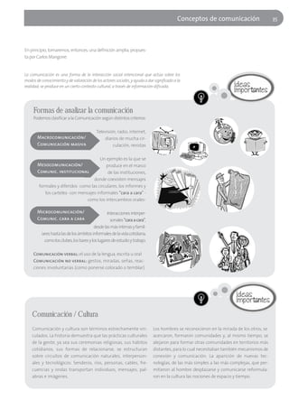 Conceptos de comunicación                      35




En principio, tomaremos, entonces, una definición amplia, propues-
ta por Carlos Mangone:


La comunicación es una forma de la interacción social intencional que actúa sobre los
modos de conocimiento y de valoración de los actores sociales, y ayuda a dar significado a la
realidad; se produce en un cierto contexto cultural, a través de información-dificada.




     Formas de analizar la comunicación
     Podemos clasificar a la Comunicación según distintos criterios:

                                           Televisión, radio, internet,
       Macrocomunicación/                      diarios de mucha cir-
       Comunicación masiva                          culación, revistas

                                        Un ejemplo es la que se
       Mesocomunicación/                   produce en el marco
       Comunic. institucional               de las instituciones,
                                     donde coexisten mensajes
        formales y diferidos -como las circulares, los informes y
           los carteles- con mensajes informales "cara a cara" -
                                 como los intercambios orales-

       Microcomunicación/                         Interacciones interper-
       Comunic. cara a cara                         sonales "cara a cara",
                                          desde las más íntimas y famil-
          iares hasta las de los ámbitos informales de la vida cotidiana,
            como los clubes, los bares y los lugares de estudio y trabajo.

     Comunicación verbal: el uso de la lengua, escrita u oral
     Comunicación no verbal: gestos, miradas, señas, reac-
     ciones involuntarias (como ponerse colorado o temblar).




    Comunicación / Cultura
    Comunicación y cultura son términos estrechamente vin-                   Los hombres se reconocieron en la mirada de los otros, se
    culados. La historia demuestra que las prácticas culturales              acercaron, formaron comunidades y, al mismo tiempo, se
    de la gente, ya sea sus ceremonias religiosas, sus hábitos               alejaron para formar otras comunidades en territorios más
    cotidianos, sus formas de relacionarse, se estructuran                   distantes, para lo cual necesitaban también mecanismos de
    sobre circuitos de comunicación naturales, interperson-                  conexión y comunicación. La aparición de nuevas tec-
    ales y tecnológicos. Senderos, ríos, personas, cables, fre-              nologías, de las más simples a las más complejas, que per-
    cuencias y ondas transportan individuos, mensajes, pal-                  mitieron al hombre desplazarse y comunicarse reformula-
    abras e imágenes.                                                        ron en la cultura las nociones de espacio y tiempo.
 