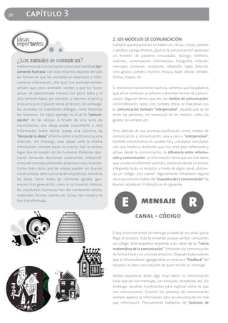 36        capítulo 3

                                                                2. LOS MODELOS DE COMUNICACIÓN
                                                                Siempre que estamos en un taller con chicas, chicos, jóvenes
                                                                o adultos, y preguntamos ¿Qué es la comunicación? aparecen
                                                                un montón de palabras vinculadas: diálogo, teléfono,
     ¿Los animales se comunican?                                volantes, conversación, información, fotografía, relación,
     Hablaremos de comunicación como una habilidad típi-        mensajes, emisores, receptores, televisión, radio, Internet,
     camente humana. Con esto estamos dejando de lado           cine, gestos, carteles, reunión, música, baile, celular, señales,
     las formas en que los animales se relacionan e inter-      fiestas, mapas, etc.
     cambian información. ¿Por qué? Los animales emiten
     señales que otros animales reciben y que los hacen         Si revisamos nuevamente esa lista, veremos que las palabras
     actuar de determinada manera (un perro ladra y el          que ahí se nombran se refieren a distintas formas de comuni-
     otro también ladra, por ejemplo; o retamos al perro y      cación. Algunas tienen que ver con medios de comunicación,
     se acurruca en el piso en señal de temor). Sin embargo,    como televisión, radio, cine, carteles. Otras, se relacionan con
     los animales no mantienen diálogos como hacemos            la comunicación llamada "interpersonal", aquella que se da
     los humanos. Un típico ejemplo es el de la "comuni-        entre las personas, sin necesidad de los medios, como los
     cación" de las abejas. A través de una serie de            gestos, las señales, etc.
     movimientos, una abeja puede transmitirle a otra
     información sobre dónde queda una colmena. La              Pero además de esa primera clasificación, entre medios de
     "danza de la abeja" informa sobre una distancia y una      comunicación y comunicación cara a cara o "interpersonal",
     dirección. Sin embargo, esas abejas ante la misma          también encontramos en aquella lista, conceptos vinculados
     información siempre harán lo mismo, irán al mismo          con una histórica distinción que nos sirve para reflexionar y
     lugar. Eso no sucede con los humanos. Podemos reac-        actuar desde la comunicación: la diferencia entre informa-
     cionar tomando decisiones autónomas, independi-            ción y comunicación. La información tiene que ver con datos
     entes del mensaje planteado, podemos crear, inventar.      que circulan en distintos sentidos, partiendo desde un emisor
     Carlos Marx decía que las abejas pueden ser buenas         y llegando hasta un receptor, a través de algún canal, utilizan-
     constructoras, pero nunca serán arquitectas: mientras      do un código. ¿Les suena? Seguramente estudiaron alguna
     las abeja, harán todas las colmenas iguales, gen-          vez o escucharon hablar del "esquema de la comunicación" de
     eración tras generación, como si no tuvieran historia,     Roman Jackobson. El dibujito es el siguiente:
     los arquitectos humanos han ido cambiando estilos,
     materiales, formas, colores, etc. O sea, han creado y se
     han transformado.
                                                                      E            mensaje                         R
                                                                               canal - código

                                                                O sea, el emisor emite un mensaje a través de un canal, que le
                                                                llega al receptor. Este lo entiende porque ambos comparten
                                                                un código. Este esquema responde a las ideas de la "Teoría
                                                                matemática de la comunicación". Entiende a la comunicación
                                                                de forma lineal y en una sola dirección. Después hubo autores
                                                                que lo reformularon, agregándole un retorno o "feedback" del
                                                                receptor, es decir una reacción de quien recibe un mensaje.

                                                                Ambos esquemas dicen algo muy cierto: la comunicación
                                                                tiene que ver con mensajes, con emisores, receptores, etc. Sin
                                                                embargo, resultan insuficientes para explicar cómo es que
                                                                nos comunicamos. Durante los procesos de comunicación
                                                                siempre aparece la información, pero la comunicación es más
                                                                que información. Precisamente hablamos de "procesos de
 
