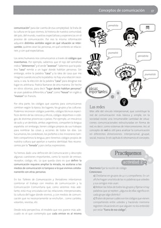 Conceptos de comunicación                             37



                                                                                        jornalista
comunicación" para dar cuenta de esa complejidad. Se trata de
la cultura en la que vivimos, la historia de nuestra comunidad,
del país, del mundo, nuestras expectativas y experiencias en el
proceso de comunicación. Por eso la misma información
adquiere distintos sentidos según en qué situación se inter-
cambie, quiénes sean las personas, en qué contexto se relacio-
nen, y con qué expectativas.
                                                                                       journalist
                                                                                                                     periodista
Los seres humanos nos comunicamos a través de códigos que
inventamos. Por ejemplo, sabemos que el rojo del semáforo
indica "detenernos" y el verde "avanzar". Sabemos que la pala-
bra "casa" remite a un lugar donde habitan personas. Sin
embargo, entre la palabra "casa" y la idea de casa que me                                                                   journaliste
imagino cuando escucho la palabra, no hay una relación nece-
saria, o sea, la elección de la palabra "casa" para designar ese
lugar es arbitraria. Podría llamarse de otra manera. De hecho
en otros idiomas, para decir "lugar donde habitan personas"
se usan palabras diferentes a "casa", como "house" en inglés o
"maison" en francés.

Por otra parte, los códigos que usamos para comunicarnos
cambian según la época, los lugares, los grupos y las culturas.      Las redes
Podemos reconocer códigos juveniles, códigos técnicos especí-        Más allá del vínculo interpersonal, que constituye la
ficos dentro de las ciencias y oficios, códigos deportivos o códi-   red de comunicación más básica y simple, en la
gos de distintas provincias o países. Por ejemplo, un mecánico       sociedad existe una innumerable cantidad de situa-
de auto y un dentista, ambos argentinos, comparten la lengua         ciones comunicacionales estructuradas en forma de
española; sin embargo, tienen códigos propios de sus trabajos        red, es decir, como sistemas de interconexiones. Así, el
para nombrar las cosas y acciones de todos los días. Los             concepto de red es útil para analizar la comunicación
tucumanos, los cordobeses, los porteños o los misioneros tam-        en diferentes dimensiones: interpersonal, grupal,
bién compartimos la lengua, pero tenemos códigos propios de          social, masiva. En el capítulo 6 retomamos el concepto.
nuestra cultura que aportan a nuestra identidad. Nos recono-
cemos por la "tonada" y por ciertas expresiones.

Ya hemos dado una definición de Comunicación y descripto                                      Practiquemos
algunas cuestiones importantes, como la noción de emisor,
receptor, código, etc. Lo que queda claro es que definir la
comunicación requiere ampliar la mirada, no acotarse a los
                                                                                                      actividad 2
medios de comunicación ni tampoco a lo que vivimos cotidia-          Objetivos:Fijar la noción de código
namente con otras personas.                                          Consignas:
                                                                        a) Divídanse en grupos de 4 o 5 compañeros. En un
En los Talleres de Comunicación y Periodismo intentamos                 afiche hagan una lista de las 10 palabras que ustedes
combinar el trabajo con medios de comunicación y la                     y sus amigos más usan.
Comunicación Comunitaria que, como veremos más ade-                     b) Relean las listas de todos los grupos y fijense si hay
lante, está muy vinculada con las relaciones interpersonales,           palabras que se repiten. ¿alguna de ellas significa en
la cultura del lugar donde vivimos, y con medios de comuni-             cada grupo algo distinto?.
cación que no necesariamente se enchufan… como carteles,                c) Traten de pensar cuáles son los códigos que vienen
volantes, revistas, etc.                                                compartiendo entre ustedes y haciendo memoria
                                                                        registren situaciones en que alguien no los entendió
Desde esta perspectiva, el modelo que nos parece más ade-               por estar "fuera de ese código".
cuado es el que contempla que cada emisor es al mismo
 