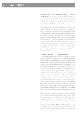 38   capítulo 3

                  tiempo receptor y por lo tanto todo receptor es al mismo
                  tiempo emisor. Los mensajes circulan en todas direcciones y
                  se interpretan de acuerdo con la cultura de cada uno y el
                  grupo al que uno pertenece, en cuanto a la clase social, las
                  creencias, las actividades que desarrolla, las expectativas, la
                  raza, el género, en definitiva, la identidad.

                  Todo el tiempo estamos recibiendo mensajes con ideas, con-
                  ceptos, creencias, en la calle, en la escuela, en la iglesia, en
                  casa, a través de los medios de comunicación, por todos lados.
                  Y somos emisores y receptores de esas ideas, mensajes y valo-
                  res. Aunque no estemos pensando todo el tiempo desde qué
                  valores hablamos, siempre estamos haciéndolo desde algu-
                  nas convicciones. Y esas convicciones se transmiten también
                  en los distintos lugares por los que pasamos. A su vez van
                  modificando nuestra identidad, nos van educando. Como se
                  ve, nos vamos comunicando en múltiples sentidos todo el
                  tiempo. Por eso no compartimos los análisis simplificadores
                  tales como que "la tele les llena la cabeza a los niños". Pero ya
                  hablaremos de eso…

                  3. LAS TEORÍAS DE LA COMUNICACIÓN
                  A lo largo del Siglo XX y en lo que va del XXI se han ido consoli-
                  dando los estudios en Comunicación. Si bien existen medios
                  de Comunicación desde hace varios siglos, con la masificación
                  de los diarios, la aparición del cine, luego de la radio y la tele-
                  visión, se fueron multiplicando las investigaciones que tratan
                  de explicar científicamente cómo es que se comunican los
                  seres humanos, tanto con medios de comunicación como sin
                  ellos. Las teorías de la Comunicación, como sucede en
                  cualquier otro campo científico, interpretan de distintas ma-
                  nera los fenómenos que analizan. Y algo que le dio mucho
                  impulso a las teorías en este campo es entender qué pasaba
                  con los receptores cuando se ponían en contacto con los
                  medios. Para estudiar esto, ayudaron inicialmente otras disci-
                  plinas, como la Psicología, específicamente la rama "conduc-
                  tista". Schmucler afirma que la mayor parte de los estudios de
                  comunicación siguen siendo hijos de las teorías conductistas y
                  funcionalistas, que han tratado de indagar sobre todo los efec-
                  tos que producen los medios de comunicación en las personas.

                  Acá va un resumen de las teorías más importantes. No es que
                  las primeras se hayan abandonado. En cada nueva teoría
                  encontramos elementos de las anteriores. Cada una se carac-
                  teriza por explicar la comunicación con mayor énfasis en el
                  emisor, en el mensaje, en el receptor o en el contexto cultural.

                  Funcionalismo. La Mass Comunication Research. Surge
                  alrededor de 1920 con el proceso de industrialización de Estados
                  Unidos, que hace llegar los medios (diarios y la recientemente
 