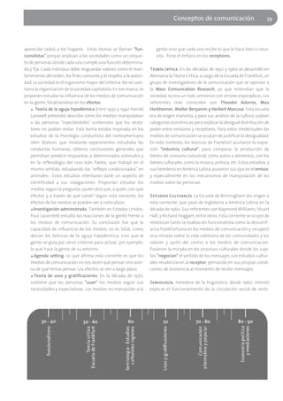 Conceptos de comunicación                          39




aparecida radio) a los hogares. Estas teorías se llaman "fun-           gente sino que cada uno recibe lo que le hace bien o nece-
cionalistas" porque analizan a las sociedades como un conjun-           sita. Pone el énfasis en los receptores.
to de personas donde cada uno cumple una función determina-
da y fija. Cada individuo debe resguardar valores como el man-       Teoría crítica. En las décadas de 1950 y 1960 se desarrolló en
tenimiento del orden, los fines comunes y el respeto a la autori-    Alemania la Teoría Crítica, a cargo de la Escuela de Frankfurt, un
dad. La sociedad es el organismo mayor del sistema. No se cues-      grupo de investigadores de la comunicación que se oponían a
tiona la organización de la sociedad capitalista. En ese marco, se   la Mass Comunication Research, ya que entendían que la
proponen estudiar la influencia de los medios de comunicación        sociedad no era un todo armónico con errores esporádicos. Los
en la gente, focalizándose en los efectos.                           referentes más conocidos son Theodor Adorno, Max
    ■ Teoría de la aguja hipodérmica Entre 1930 y 1940 Harold        Horkheimer, Walter Benjamin y Herbert Marcuse. Esta escuela
    Lasswell pretendió describir cómo los medios manipulaban         era de origen marxista, y para sus análisis de la cultura usaban
    a las personas "inyectándoles" contenidos que los recep-         categorías económicas para explicar la desigual distribución de
    tores no podían evitar. Esta teoría estaba inspirada en los      poder entre emisores y receptores. Para estos intelectuales los
    estudios de la Psicología conductista del norteamericano         medios de comunicación se ocupan de justificar la desigualdad.
    John Watson, que mediante experimentos estudiaba las             En este contexto, los teóricos de Frankfurt acuñaron la expre-
    conductas humanas, obtenía conclusiones generales que            sión "industria cultural", para comparar la producción de
    permitían predecir respuestas a determinados estímulos y         bienes de consumo industrial, como autos o alimentos, con los
    en la reflexología del ruso Iván Pavlov, que trabajó en el       bienes culturales, como la música, pintura, etc. Estos estudios, y
    mismo sentido, estudiando los "reflejos condicionados" en        sus herederos en América Latina, pusieron sus ojos en el emisor,
    animales-. Estos estudios intentaron darle un aspecto de         y especialmente en los mecanismos de manipulación de los
    cientificidad a sus indagaciones. Proponían estudiar los         medios sobre las personas.
    medios según la pregunta ¿quién dice qué, a quién, con qué
    efectos y a través de qué canal? Según esta corriente, los       Estudios Culturales. La Escuela de Birmingham dio origen a
    efectos de los medios se pueden ver a corto plazo.               esta corriente, que pasó de Inglaterra a América Latina en la
    ■ Investigación administrada. También en Estados Unidos,         década de 1960. Sus referentes son Raymond Williams, Stuart
    Paul Lazarsfeld estudió las reacciones de la gente frente a      Hall, y Richard Hoggart, entre otros. Esta corriente se ocupó de
    los medios de comunicación. Su conclusión fue que la             relativizar tanto la exaltación funcionalista como la desconfi-
    capacidad de influencia de los medios no es total, como          anza frankfurtiana en los medios de comunicación y recuperó
    decían los teóricos de la aguja hipodérmica, sino que la         una mirada sobre la vida cotidiana de las comunidades y los
    gente se guía por otros criterios para actuar, por ejemplo,      valores y quitó del centro a los medios de comunicación.
    lo que hace la gente de su entorno.                              Pusieron la mirada en los procesos culturales donde los suje-
    ■ Agenda setting. Lo que afirma esta corriente es que los        tos "negocian" el sentido de los mensajes. Los estudios cultur-
    medios de comunicación no nos dicen qué pensar sino acer-        ales revalorizaron al receptor, pensando en sus propias condi-
    ca de qué temas pensar. Los efectos se ven a largo plazo.        ciones de existencia al momento de recibir mensajes.
    ■ Teoría de usos y gratificaciones. En la década de 1970,

    sostiene que las personas "usan" los medios según sus            Semiología. Heredera de la lingüística, desde 1960, intentó
    necesidades y expectativas. Los medios no manipulan a la         explicar el funcionamiento de la circulación social de senti-
 