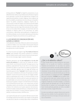 Conceptos de comunicación                          41




de baja potencia o "truchas" en Argentina, propusieron un uso
diferente de los medios al que estaba acostumbrada la mayoría
de las personas: muchas de esas experiencias se ligaron con
organizaciones políticas, sociales, religiosas, otras surgieron de
las comunidades y se plantearon dar voz a los que no la podían
ejercer: los pobres, campesinos, indígenas, mujeres, etc. La
comunicación a través de medios comunitarios permite hablar
de temas de los que no se habla en la comunicación masiva y
darle enfoques que esta niega. Otros ejemplos de estas experi-
encias son las radios libres europeas, el movimiento del Cine
militante en América Latina, la TV comunitaria, las radios
comunitarias y alternativas que proliferaron en Argentina en
las últimas décadas, la comunicación alternativa por Internet y
la Educación Popular como veremos en los capítulos 4 y 6.

4. ¿LOS MEDIOS DE COMUNICACIÓN NOS
LLENAN LA CABEZA?
Como decíamos más arriba, reflexionar sobre la Comunicación,
y sobre los medios, no es cosa simple. Comunicación está tan
metida en nuestras vidas cotidianas, que intentar simplificar
las explicaciones resulta imposible.

Es común escuchar que alguien diga "los medios te llenan la
cabeza", pero también hay quienes sostienen lo contrario:
que los medios existen y que nosotros hacemos lo que quere-
mos con los mensajes, según nuestros intereses.

Nosotros pensamos que ni una explicación ni la otra dan                ¿Qué es la industria cultural?
cuenta del problema. Es cierto que los medios de comuni-               En 1947 Theodor Adorno y Max Horkheimer, dos investi-
cación tienen una forma de transmitir mensajes que es muy              gadores de la Escuela de Frankfurt, escribieron
poderosa, especialmente hoy en día. Pero no se trata de que            "Dialéctica del Iluminismo". En ese texto, los autores
nos llenen la cabeza. Lo que hacen los medios es proponernos           plantearon que los bienes culturales estaban adoptando
temas, contenidos, géneros, que a lo largo del tiempo van              cada vez más la forma y las características de los bienes
haciendo aparecer como "naturales" determinadas formas de              industriales. En ese sentido, denunciaban, se vende con
pensar que en realidad son arbitrarias. Por ejemplo, los medios        los mismos criterios una lata de tomate que una obra de
colaboran mucho en la construcción de una imagen simplifi-             arte, una película o un programa de radio. El "producto"
cada (un estereotipo) de la mujer. Si miramos durante un día           tiene que se atractivo, "vendible" para un público masi-
entero la televisión, veremos que las mujeres que aparecen en          vo. Y para que las cosas sean masivas tienen que estar
las publicidades son amas de casa que quieren comprar pro-             simplificadas. Por eso se fomentan los estereotipos, las
ductos que la ayuden a mejorar su rendimiento en la limpieza,          imágenes simples de un mundo complejo. La industria
o en la alimentación de los hijos; o son mujeres que con poca          cultural supone, por ejemplo, que si un tipo de película
ropa deben seducir a los hombres. En las novelas, publicidades         funciona bien, se vende, la ve mucha gente, hay que
y hasta en los noticieros, las mujeres aparecen casi exclusiva-        hacer muchas películas parecidas, así como si un jabón
mente vinculadas a tareas domésticas o a disposición de estar          de la ropa se vende, se sigue fabricando.
lindas para los hombres. En pocas ocasiones aparecen como
obreras, corredoras de autos, científicas, etc.                        Si se dan una vuelta por cualquier librería verán que los
                                                                       libros que han vendido muchos ejemplares llevan un
Las mujeres de la vida real no se parecen del todo a las de la tele.   cartel que lo anuncia en la tapa, como para atraer aún
Sin embargo, esta forma de mostrar a las mujeres va costruyendo        más compradores.
una idea que al cabo de un tiempo todos vamos compartiendo.
 