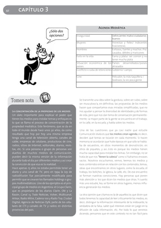 42        capítulo 3

                                                                                    Agenda Mediática
                                       ¿Sólo dos
                                       opciones?                Inseguridad                      Delincuentes malos/ciudadanos
                                                                                                 buenos
                                                                Mujeres                         Honestas y fieles/ indecentes
                                                                                                traicioneras
                                                                Hombres                         Exitosos, fuertes y machos /fra-
                                                                                                casados, débiles y maricones
                                                                Éxito en la vida                Fama y plata/ ser común y no
                                                                                                tener mucha plata
                                                                Situación económica de los Países desarrollados/países
                                                                países                          atrasados
                                                                Conflicto x suba de retenciones Gobierno/ campo

                                                                Cine                             Peliculón, la más taquillera /
                                                                                                 bodriazo, la vio poca gente




     Tomen nota                                                   Se transmite una idea sobre la gordura, sobre ser rubio, sobre
                                                                  ser musculoso/a, en definitiva, las propuestas de los medios
                                                                  hacen que compartamos esas miradas simplificadas, que no
     La concentración de la propiedad de los medios               nos ayudan a pensar la diversidad de identidades y de formas
     Un dato importante para explicar el poder que                de vida, pero que nos dan tema de conversación permanente-
     tienen los medios para instalar temas y enfoques es          mente. La mayor parte de la gente se encuentra en el trabajo,
     lo que se llama el proceso de concentración de la            en la calle, en la escuela, y habla sobre los medios.
     propiedad mediática. Este fenómeno, que se da en
     todo el mundo desde hace unos 30 años, da como               Una de las cuestiones que ya casi nadie que estudie
     resultado que hoy por hoy una misma empresa                  Comunicación duda es que los medios crean agenda, es decir,
     tenga una canal de televisión abierta, canales de            deciden qué temas se tocarán en cada momento. Si hacen
     cable, empresas de celulares, productoras de cine,           memoria se acordarán que hubo épocas en que sólo se habla-
     radios, sitios de Internet, editoriales, diarios, revis-     ba de secuestros, en otros momentos de desnutrición, en
     tas, etc. Si una persona o grupo de personas son             otros de piquetes, y así…Esto es porque los medios tienen
     dueños de muchos medios de comunicación,                     mucha capacidad para instalar los temas. Sin embargo, no se
     pueden decir la misma versión de la información              trata de que nos "llenen la cabeza" como si fuéramos envases
     durante todo el día por diferentes medios y así crear        vacíos. Nosotros escuchamos, vemos, leemos los medios y
     la convicción de que esa es la realidad.                     esos contenidos entran en relación con los contenidos, temas,
     Hace apenas 15 años no estaba permitido tener un             ideas que encontramos en otros lugares, como la escuela, el
     diario y una canal de TV, pero en 1994 la Ley de             trabajo, los boliches, la iglesia, la calle, etc. De ese encuentro
     radiodifusión fue parcialmente modificada para               se forman nuestras convicciones. Hay personas que ponen
     permitir que se crearan los llamados holdings o gru-         más atención a los que dicen los medios que otras. Y cuanto
     pos multimediáticos. Uno de los ejemplos es el prin-         más uno estudie, lea, se forme en otros lugares, menos influ-
     cipal grupo de medios en Argentina: el Grupo Clarín,         encia generarán los medios.
     que es propietario de los diarios Clarín, Olé y La
     Razón, Canal 13, Todo Noticias, Volver, Multicanal,          La otra opinión que citamos es la de aquellos/as que dicen que
     Artear, Radio Mitre, Cadena 100 y Radio Top, Ciudad          todos tenemos la capacidad de leer críticamente los medios, es
     Digital, Agencia de Noticias DyN, parte de los celu-         decir, distinguir la información interesante de la irrelevante, la
     lares de CTI y canales de TV y radios en distintas           verdadera de la falsa, saber qué intereses están en juego en la
     provincias del país.                                         difusión de cada información, etc. Por todo lo que venimos
                                                                  diciendo, pensamos que en este contexto no es tan fácil para
 
