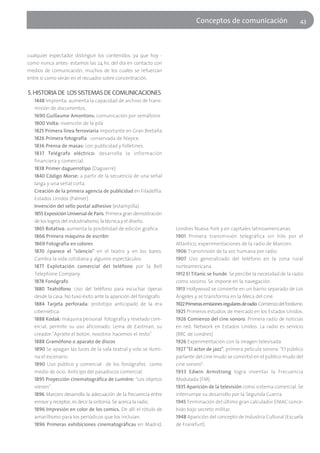 Conceptos de comunicación                            43




cualquier espectador distinguir los contenidos, ya que hoy -
como nunca antes- estamos las 24 hs. del día en contacto con
medios de comunicación, muchos de los cuales se refuerzan
entre sí como verán en el recuadro sobre concentración.

5. HISTORIA DE LOS SISTEMAS DE COMUNICACIONES
   1448 Imprenta: aumenta la capacidad de archivo de trans-
   misión de documentos.
   1690 Guillaume Amontons: comunicación por semáforos
   1800 Volta: invención de la pila
   1825 Primera línea ferroviaria importante en Gran Bretaña
   1826 Primera fotografía conservada de Niepce.
   1836 Prensa de masas: con publicidad y folletines.
   1837 Telégrafo eléctrico: desarrolla la información
   financiera y comercial.
   1838 Primer daguerrotipo (Daguerre)
   1840 Código Morse: a partir de la secuencia de una señal
   larga y una señal corta.
   Creación de la primera agencia de publicidad en Filadelfia.
   Estados Unidos (Palmer)
   Invención del sello postal adhesivo (estampilla).
   1855 Exposición Universal de París. Primera gran demostración
   de los logros del industrialismo, la técnica y el diseño.
   1865 Rotativa: aumenta la posibilidad de edición gráfica        Londres Nueva York y en capitales latinoamericanas.
   1866 Primera máquina de escribir.                               1901 Primera transmisión telegráfica sin hilo por el
   1869 Fotografía en colores                                      Atlántico, experimentaciones de la radio de Marconi.
   1870 Aparece el "silencio" en el teatro y en los bares.         1906 Transmisión de la voz humana por radio.
   Cambia la vida cotidiana y algunos espectáculos.                1907 Uso generalizado del teléfono en la zona rural
   1877 Explotación comercial del teléfono por la Bell             norteamericana.
   Telephone Company.                                              1912 El Titanic se hunde. Se percibe la necesidad de la radio
   1878 Fonógrafo                                                  como socorro. Se impone en la navegación.
   1880 Teatrófono. Uso del teléfono para escuchar óperas          1913 Hollywood se convierte en un barrio separado de Los
   desde la casa. No tuvo éxito ante la aparición del fonógrafo.   Ángeles y se transforma en la Meca del cine.
   1884 Tarjeta perforada: prototipo anticipado de la era          1922Primeras emisiones regulares de radio. Comienzo del fordismo.
   cibernética.                                                    1925 Primeros estudios de mercado en los Estados Unidos.
   1888 Kodak: máquina personal fotografía y revelado com-         1926 Comienzo del cine sonoro. Primera radio de noticias
   ercial, permite su uso aficionado. Lema de Eastman, su          en red: Network en Estados Unidos. La radio es servicio
   creador:"Apriete el botón, nosotros hacemos el resto"           (BBC de Londres)
   1888 Gramófono o aparato de discos                              1926 Experimentación con la imagen televisada
   1890 Se apagan las luces de la sala teatral y solo se ilumi-    1927 "El actor de jazz", primera película sonora. "El público
   na el escenario.                                                parlante del cine mudo se convirtió en el público mudo del
   1890 Uso público y comercial de los fonógrafos como             cine sonoro".
   medio de ocio. Anticipo del pasadiscos comercial.               1933 Edwin Armstrong logra inventar la Frecuencia
   1895 Proyección cinematográfica de Lumière: "Los objetos        Modulada (FM)
   vienen".                                                        1935 Aparición de la televisión como sistema comercial. Se
   1896 Marconi desarrolla la adecuación de la frecuencia entre    interrumpe su desarrollo por la Segunda Guerra.
   emisor y receptor, es decir la sintonía. Se acerca la radio.    1945 Terminación del último gran calculador ENIAC conce-
   1896 Impresión en color de los comics. De allí el rótulo de     bido bajo secreto militar.
   amarillismo para los periódicos que los incluían.               1948 Aparición del concepto de Industria Cultural (Escuela
   1896 Primeras exhibiciones cinematográficas en Madrid,          de Frankfurt).
 
