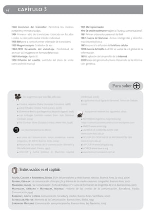 44        capítulo 3

     1948 Invención del transistor. Permitirá los medios                        1971 Microprocesador
     portátiles y miniaturizados.                                               1979 Se crea el walkman en Japón, la "burbuja comunicacional".
     1954 Primera radio de transistores fabricada en Estados                    1981 Primer ordenador personal de IBM
     Unidos. La recepción radial móvil e individual.                            1982 Guerra de Malvinas. Armas inteligentes y desinfor-
     1959 IBM pone a punto el primer ordenador de transistores.                 mación periodística.
     1959 Magnetoscopio. Grabador de voz                                        1985 Aparece la difusión del teléfono celular
     1960-1970 Desarrollo del videotape. Posibilidad de                         1990 Guerra del Golfo. La CNN se vuelve la red global de la
     archivar las imágenes en formato televisivo.                               información.
     1969 Alunizaje: Apolo XI                                                   1995 Explosión del desarrollo de la Internet
     1970 Difusión del casette, sustituto del disco de vinilo                   2001 Mapa del genoma humano. Desarrollo de la informa-
     como archivo musical.                                                      ción genética.




                                                                                                                 Para saber

                  Les sugerimos que vean las películas:                         Intelectual, 2006)
                                                                                ■   La golosina visual (Ignacio Ramonet, Temas de Debate,
          ■   Cinema paradiso (Italia, Giuseppe Tornatore, 1988)                2000)
          ■   Click (Estados Unidos, Frank Coraci, 2006)
          ■   El viento se llevó lo que (Argentina, Alejandro Agresti, 1998),         Busquen en Internet los siguientes sitios:
          ■   Las tortugas también vuelan (Iran- Irak, Bahman
          Ghobadi, 2004)                                                        ■   INDYMEDIA Argentina.indymedia.org
          ■   The Truman Show (Estados Unidos, Meter Wie, 1998)                 http://comunicacionenconstruccion.wordpress.com
                                                                                ■   ANRED www.anred.org
                Les recomendamos los libros:                                    ■   CARRERA DE COMUNICACION UBA
                                                                                www.ccom.fsoc.uba.ar
          ■   20 años de Comunicación. Viejos problemas, nuevas                 ■   ESCUELA DE CIENCIAS DE LA INFORMACIÓN CBA
          preguntas. (El MATE, Buenos Aires, 2004)                              www.eci.unc.edu.ar
          ■   Historia de las teorías de la comunicación (Armand y              ■   LA FOGATA www.lafogata.org
          Michelle Mattelart, Paidos, 1997)                                     ■   LA VACA www.lavaca.org
          ■   Internet y lucha política (S. Martínez Capital                    ■   www.licencomunicacion.com.ar




              Textos usados en el capítulo
     Acuña, Claudia y Rosemberg, Diego. El fin del periodismo y otras buenas noticias. Buenos Aires, La vaca, 2006
     Ferrari, Germán. La comunicación. Principio, fin y dilema de los medios masivos. Longseller, Buenos Aires, 2001
     Mangone, Carlos. "La Comunicación". Ficha de trabajo nº 1 Curso de Formación de dirigentes de CTA, Buenos Aires, 2005
     Mattelart, Armand y Mattelart, Michele. Historia de las teorías de la comunicación. Barcelona, Paidós
     Comunicación,1995
     Rasnosky, Judith y otros. Comunicación. Sociedad y medios. Buenos Aires, Santillana, 2000
     Schmucler, Héctor. Memoria de la Comunicación. Buenos Aires, Biblos, 1997
     Zarowsky Mariano. Comunicación para principiantes. Buenos Aires, Era Naciente, 2005
 