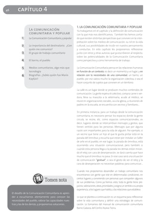 46        capítulo 4

                                                             1. LA COMUNICACIÓN COMUNITARIA Y POPULAR
                    La comunicación                          Ya trabajamos en el capítulo 3 la definición de comunicación
                    comunitaria y popular                    con la que más nos identificamos. También les hemos conta-
              1     La Comunicación Comunitaria y popular    do que existen distintas perspectivas que conviven en la inter-
                                                             pretación sobre los medios de comunicación, su rol en la vida
              2     La importancia del destinatario. ¿Con    cultural, sus posibilidades de incidir en nuestro pensamiento
                    quién me comunico?                       y conductas. En este capítulo les proponemos reflexionar
              3     El grupo de trabajo comunitario          junto con otros y otras autoras que ya escribieron al respecto,
                                                             sobre las potencialidades de la Comunicación Comunitaria
              4     El barrio, el pueblo                     como perspectiva y como herramienta de trabajo.

              5     Medios comunitarios, algo más que        La Comunicación Comunitaria piensa en las relaciones humanas
                    tecnología                               en función de un contexto, es decir un momento y un lugar, y en
              6     Biografías. ¿Sabés quién fue Mario       relación con la necesidades de una comunidad, un barrio, un
                    Kaplún?                                  pueblo; por eso valora mucho la organización colectiva, o sea el
                                                             hacer conjunto de sujetos que conviven en un territorio.

                                                             La calle es un lugar donde se producen muchos contenidos de
                                                             comunicación. La gente espera el colectivo, compra carne o ver-
                                                             dura, lleva su mascota a la veterinaria, acude al médico, se
                                                             reúne en organizaciones sociales, va a la iglesia, a reuniones de
                                                             padres en la escuela, se encuentra con vecinos y familiares…

                                                             En primera instancia, para un trabajo desde la comunicación
                                                             comunitaria, es necesario pensar los espacios donde la gente
                                                             circula, se reúne, etc. como espacios comunicacionales, es
                                                             decir, lugares donde se intercambian mensajes y gestos, que
                                                             tienen sentido para las personas. Mensajes que por alguna
                                                             razón son importantes para la vida de alguien. Por ejemplo, si
                                                             un vecino que tiene un hijo al que le gusta pintar está en la
                                                             parada del ómnibus y escucha que están por instalar un taller
                                                             de arte en el pueblo, en ese lugar, la parada de ómnibus, está
                                                             ocurriendo una situación comunicacional; pero también si
                                                             cuando esta persona llega a la parada los demás están miran-
                                                             do el reloj con cara de desesperación, se dará cuenta que hace
                                                             mucho que el ómnibus no pasa. En ese caso será una situación
                                                             de comunicación "gestual", o sea el gesto de ver el reloj y la
                                                             cara de desesperación no necesitan palabras para comunicar…

                                                             Cuando nos proponemos desarrollar un trabajo comunitario nos
                                                             encontramos con gente que vive en determinadas condiciones, en
                                                             ciertos lugares y conviviendo con personas que comparten algunos
                                   Tomen nota                de sus problemas. Como ya hemos visto, toda la gente tiene pre-
                                                             juicios, valoraciones, ideas, prioridades, y asigna un sentido a su propia
                                                             experiencia, a los lugares que habita, a las relaciones que establece.
     El desafío de la Comunicación Comunitaria es apren-
     der a escucharnos atentamente para conocer las          Lo que se plantea a continuación es un esquema para reflexionar
     necesidades del pueblo, valorar las capacidades nues-   sobre la vida comunitaria y definir una estrategia de comuni-
     tras y las de los demás, y proponernos soluciones.      cación. Lo tomamos del manual de comunicación comunitaria
                                                             Barrio Galaxia, del Centro Nueva Tierra.
 
