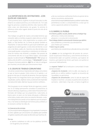 La comunicación comunitaria y popular                                 47




2.LA IMPORTANCIA DEL DESTINATARIO. ¿CON                                   ■ No nos mostremos indiferentes frente a la opinión de los
QUIÉN ME COMUNICO?                                                        demás, escuchemos atentamente.
Como ya hemos dicho, la gente circula por la escuela, la calle,           ■ Asumamos la responsabilidad de opinar y sostener nuestras ideas

el barrio, la ciudad, la provincia, una institución, etc. Y en cada       ■ Intentemos no decir o comprometernos a cosas que no

lugar las personas cumplimos distintos roles, hacemos difer-              somos capaces de sostener en la práctica.
entes cosas, nos relacionamos con grupos. Ya veremos la
diferencia entre estos lugares desde el punto de vista de la
Comunicación.                                                          4. EL BARRIO, EL PUEBLO
                                                                       En el barrio, pueblo, escuela, donde vamos a trabajar hay:
Para trabajar con gente de nuestra comunidad tenemos que                   ■ Personas e instituciones (Actores)

conocerla: saber su nombre, ocupación, edad, cómo es su famil-             ■ Espacios o circuitos de la comunicación

ia, qué le gusta hacer, cómo experimenta sus propias activi-           Para trabajar desde la comunicación tenemos que definir:
dades, su vida familiar, etc. Su forma de pensar también es                ■ Los problemas y contenidos que abordaremos

importante. Un dato de interés es qué ve por la televisión, qué            ■ Los medios que usaremos

programas de radio le gustan, si visita sitios de Internet, si va al   Y tener muy en cuenta:
cine, si lee libros, cuáles, etc. Hacernos una idea de todas esas          ■ La historia y las características culturales de esa comunidad

cosas puede ayudar a conocerla y a conectarnos con otras per-
sonas de manera más eficiente y completa. Este proceso de              Los actores son los protagonistas del proceso de comuni-
conocimiento del otro es lo que Mario Kaplún, comunicador              cación: las personas interactúan y, como venimos diciendo, es
popular, ha denominado la "Prealimentación". "Pre" porque se           fundamental saber con quiénes contamos, qué esperan de
realiza antes de definir una estrategia. Y "alimentación" porque       nosotros, qué experiencias tienen, qué hacen, con quiénes se
enriquece el proceso posterior. ¡Ojo! No se trata de averiguar         comunican habitualmente.
por chusmear, sino de saber para comunicarnos mejor.
                                                                       Los espacios "hablan" de la institución o comunidad. En todo
3. EL GRUPO DE TRABAJO COMUNITARIO                                     territorio existen:
Una de las características importantes del trabajo comunitario             ■ Espacios de circulación, como la calle, una esquina, un

es que se hace en grupos. Como vimos en el capítulo 1, un                  pasillo de un edificio público; la gente se encuentra de
grupo es más que un conjunto de personas. Para que el grupo                casualidad y no permanece
tenga sentido sus integrantes tienen que compartir intereses,              ■ Espacios de concentración, como la sala de espera del

inquietudes, sueños, objetivos claros y la decisión de emprender           hospital, el ascensor, una plaza, la puerta de la escuela, la
una tarea entre todos. Además, hay que construir confianza …               carnicería - sobre todo si hay cola- un banco; la gente se

Pero los grupos no son siempre fáciles de organizar y coordi-
nar. Es un trabajo permanente consolidar el compromiso, la
relación afectiva y respetuosa, y sobre todo el horizonte trans-
formador del trabajo que nos proponemos. Cada tanto, es
bueno parar un poco con las tareas del grupo y reflexionar                                                   Tomen nota
entre todos y todas sobre cómo nos estamos llevando, si esta-
mos trabajando de acuerdo con los objetivos que nos propusi-
mos, si las tareas se distribuyen de manera justa y solidaria, si         Para las reuniones:
es necesario cambiar los roles, etc.                                         ■ Elijamos días y horarios en los que puedan todos

                                                                             o la mayoría
La Comunicación interna                                                      ■ Hagamos los encuentros en lugares cómodos,

La Comunicación dentro del grupo es muy importante. Ya vimos en              donde no haga mucho frío ni calor, donde no esté
los otros capítulos que comunicamos con palabras pero también                pasando gente e interrumpiendo.
con gestos, la postura del cuerpo, las elecciones que hacemos, etc.          ■ Compartamos mate, café, tortillas, pan o lo que se

                                                                             pueda, para hacer más amena la reunión
Por eso:                                                                     ■ Tomemos notas de las propuestas y los acuerdos,

   ■ Seamos cuidadosos no sólo con las palabras, también                     para no olvidarnos.
   con los gestos y las actitudes.
 