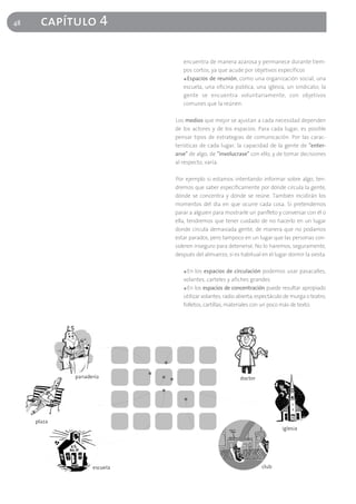 48   capítulo 4

                     encuentra de manera azarosa y permanece durante tiem-
                     pos cortos, ya que acude por objetivos específicos
                     ■ Espacios de reunión, como una organización social, una

                     escuela, una oficina pública, una iglesia, un sindicato; la
                     gente se encuentra voluntariamente, con objetivos
                     comunes que la reúnen.

                  Los medios que mejor se ajustan a cada necesidad dependen
                  de los actores y de los espacios. Para cada lugar, es posible
                  pensar tipos de estrategias de comunicación. Por las carac-
                  terísticas de cada lugar, la capacidad de la gente de "enter-
                  arse" de algo, de "involucrase" con ello, y de tomar decisiones
                  al respecto, varía.

                  Por ejemplo si estamos intentando informar sobre algo, ten-
                  dremos que saber específicamente por dónde circula la gente,
                  dónde se concentra y dónde se reúne. También incidirán los
                  momentos del día en que ocurre cada cosa. Si pretendemos
                  parar a alguien para mostrarle un panfleto y conversar con él o
                  ella, tendremos que tener cuidado de no hacerlo en un lugar
                  donde circula demasiada gente, de manera que no podamos
                  estar parados, pero tampoco en un lugar que las personas con-
                  sideren inseguro para detenerse. No lo haremos, seguramente,
                  después del almuerzo, si es habitual en el lugar dormir la siesta.

                     ■ En los espacios de circulación podemos usar pasacalles,

                     volantes, carteles y afiches grandes
                     ■ En los espacios de concentración puede resultar apropiado

                     utilizar volantes, radio abierta, espectáculo de murga o teatro,
                     folletos, cartillas, materiales con un poco más de texto.
 