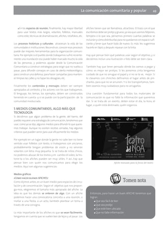 La comunicación comunitaria y popular                                   49




   ■En los espacios de reunión, finalmente, hay mayor libertad       afiches tienen que ser llamativos, atractivos. El trazo con el que
   para usar textos más largos, volantes, folletos, manuales         escribimos debe ser prolijo y grueso, ya sea que usemos felpones,
   como este, técnicas de dramatización, afiches, rotafolios, etc.   témpera o lo que sea, pensemos primero cuántas palabras se
                                                                     incluirán y cómo distribuirlas para no quedarnos sin espacio sufi-
Los procesos históricos y culturales atraviesan la vida de las       ciente y tener que hacer todo de nuevo. Es más: les sugerimos
comunidades e instituciones. Reconstruir, conocer esos procesos      hacerlo en lápiz y después repasar con la tinta.
puede dar mejores herramientas para la organización comuni-
taria. Por ejemplo si el pueblo donde trabajamos sufrió reciente-    Hay que pensar bien qué palabras usar según el objetivo, y si
mente una inundación eso puede haber marcado mucho la vida           decidimos incluir una ilustración o foto debe ser bien clara.
de las personas, y podemos ayudar desde la Comunicación
Comunitaria a construir estrategias para exigir que no vuelva a      También hay que tener pensado dónde los vamos a pegar y
pasar, para difundir consejos en caso de alerta meteorológico,       cómo: es mejor ser prolijos. Si les ponemos cinta tengamos
para construir una defensa, para hacer campañas para manten-         cuidado de que no arrugue el papel y si no se la ve, mejor. Si
er limpias las calles y no tapar los desagües, etc.                  lo clavamos con chinches definamos el lugar antes de pin-
                                                                     charlos, para que no se arruinen. Y si los transportamos, tam-
Finalmente los contenidos y mensajes deben ser siempre               bién seamos muy cuidadosos para no arrugarlos.
apropiados al contexto, y los actores con los que trabajamos.
El lenguaje, los temas, los ejemplos, deben ser construidos          Una cuestión fundamental para todos los materiales de
teniendo en cuenta -y si se puede con la participación- de la        comunicación es que no falte la información que queremos
comunidad involucrada.                                               dar. Si se trata de un evento, deben estar el día, la hora, el
                                                                     lugar, a quién está destinado, quién organiza.
5 MEDIOS COMUNITARIOS, ALGO MÁS QUE
TECNOLOGÍA
Si decidimos que algún problema de la gente, del barrio, del
pueblo requiere una estrategia de comunicación, tendremos que
usar, como ya se dijo, algunos medios para difundir lo que quere-
mos trabajar. Aunque no existen recetas cerradas, hay algunos
criterios que pueden servir para usar eficazmente los medios.

Por ejemplo en un lugar donde la gente no sabe leer no tiene
sentido usar folletos con texto; si trabajamos con ancianos,
probablemente tengan problemas de visión y no servirán
volantes con letra muy pequeña. Si se trata de niños chicos,
no podemos abusar de los textos y en cambio el video, la his-
torie-ta o los afiches pueden ser muy útiles. Y así…hay que
pensar bien con quién nos comunicamos para elegir los                                          Afiche realizado para la fiesta del teatro
medios. Aquí van algunas sugerencias:

Medios gráficos
¿Cómo hacer buenos AFICHES?
Como dijimos antes, es un buen medio para espacios de circu-                                            Tomen nota
lación y de concentración. Según el objetivo que nos propon-
ga-mos, elegiremos el tamaño más apropiado del afiche. La
idea es que los demás se enteren de algo. Con un afiche                 Entonces, para hacer un buen AFICHE tenemos que
podemos hacer una convocatoria concreta a una reunión, o                lograr:
invitar a una fiesta, a un acto; también plantear un tema a                ■ Que sea fácil de leer

través de una consigna.                                                    ■ Que sea prolijo

                                                                           ■ Que esté bien ubicado

Lo más importante de los afiches es que se vean fácilmente,                ■ Que no falte información

tengamos en cuenta que se suelen leer de lejos y al pasar. Los
 