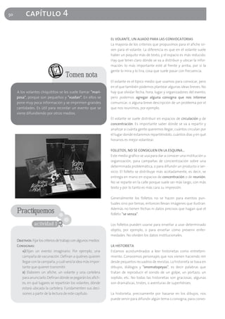 50         capítulo 4

                                                                    EL VOLANTE, UN ALIADO PARA LAS CONVOCATORIAS
                                                                    La mayoría de los criterios que propusimos para el afiche sir-
                                                                    ven para el volante. La diferencia es que en el volante suele
                                                                    haber un poquito más de texto, y el espacio es más reducido.
                                                                    Hay que tener claro dónde se va a distribuir y ubicar la infor-
                                                                    mación: lo más importante esté al frente y arriba, por si la
                                                                    gente lo mira y lo tira, cosa que suele pasar con frecuencia.
                                        Tomen nota
                                                                    El volante es el típico medio que usamos para convocar, pero
                                                                    en el que también podemos plantear algunas ideas breves. No
     A los volantes chiquititos se les suele llamar "mari-          hay que olvidar fecha, hora, lugar y organizadores del evento,
     posa", porque son pequeños y "vuelan". En ellos se             pero podemos agregar alguna consigna que nos interese
     pone muy poca información y se imprimen grandes                comunicar, o alguna breve descripción de un problema por el
     cantidades. Es útil para recordar un evento que se             que nos reunimos, por ejemplo.
     viene difundiendo por otros medios.
                                                                    El volante se suele distribuir en espacios de circulación y de
                                                                    concentración. Es importante saber dónde se va a repartir y
                                                                    analizar a cuánta gente queremos llegar, cuántos circulan por
                                                                    el lugar donde estaremos repartiéndolo, cuántos días y en qué
                                                                    horarios es mejor volantear.

                                                                    FOLLETOS, NO SE CONSIGUEN EN LA ESQUINA…
                                                                    Este medio gráfico se usa para dar a conocer una institución u
                                                                    organización, para campañas de concientización sobre una
                                                                    determinada problemática, o para difundir un producto o ser-
                                                                    vicio. El folleto se distribuye más acotadamente, es decir, se
                                                                    entrega en mano en espacios de concentración o de reunión.
                                                                    No se reparte en la calle porque suele ser más largo, con más
                                                                    texto y por lo tanto es más cara su impresión.

                                                                    Generalmente los folletos no se hacen para eventos pun-
                                                                    tuales sino por temas, entonces llevan imágenes que ilustran.
                                                                    Además no tienen fechas ni datos precisos que hagan que el
     Practiquemos                                                   folleto "se venza".

                 actividad 1                                        Los folletos pueden usarse para enseñar a usar determinado
                                                                    objeto, por ejemplo, o para enseñar cómo prevenir enfer-
                                                                    medades. No olviden los datos institucionales.
     Objetivos: Fijar los criterios de trabajo con algunos medios
     Consignas:                                                     LA HISTORIETA
        a)Elijan un evento imaginario. Por ejemplo, una             Estamos acostumbrados a leer historietas como entreteni-
        campaña de vacunación. Definan a quiénes quieren            miento. Conocemos personajes que nos vienen haciendo reír
        llegar con la campaña, y cuál será la idea más impor-       desde pequeños recuadros de revistas. La historieta se basa en
        tante que quieren transmitir.                               dibujos, diálogos y "onomatopeyas", es decir palabras que
        b) Elaboren un afiche, un volante y una cartelera           tratan de reproducir el sonido de un golpe, un portazo, un
        para anunciarlo. Definan dónde se pegarán los afich-        soplido, etc. No todas las historietas son graciosas, algunas
        es, en qué lugares se repartirán los volantes, dónde        son dramáticas, tristes, o aventuras de superhéroes.
        estará ubicada la cartelera. Fundamenten sus deci-
        siones a partir de la lectura de este capítulo.             La historieta, precisamente por basarse en los dibujos, nos
                                                                    puede servir para difundir algún tema o consigna, para convo-
 