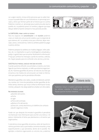 La comunicación comunitaria y popular                    51




car a algún evento, incluso entre personas que no saben leer.
Lo que no puede faltar en una historieta es un personaje prin-
cipal, y otros que forman parte de la historia que se cuenta.
Podemos inventar un personaje para nuestra escuela, barrio,
pueblo, etc. Le podemos poner un nombre, y alguien que sepa
dibujar debería hacerlo siempre lo más parecido posible.

La CARTELERA, firme junto al pueblo
Para los espacios de concentración o de reunión podemos
crear un medio de comunicación estático que no depende de
que estemos ahí. La cartelera sirve para informar, dejar men-
sajes, avisos, convocatorias. Sobre la cartelera podemos pegar
nuestros afiches.

Podemos preparar la cartelera con madera, telgopor, vidrio, plás-
tico, etc. Lo importante es que la mantengamos actualizada y
prolija. La gente tiene que encontrar fácilmente la información.
Y hay que cambiar los mensajes cuando los eventos, colectas,
etc. hayan pasado, para no confundir a los vecinos y vecinas.

GACETILLA de prensa, gracias por dar difusión
Cuando queremos difundir una actividad, un evento, una inves-
tigación que hemos realizado, un taller que estamos organizan-
do, etc. hacemos gacetillas de prensa. Se trata de una nota que
enviamos a los medios de comunicación con toda la informa-
ción que queremos que los periodistas difundan.

Mandamos gacetillas a las radios, canales de televisión, periódi-
cos, revistas, etc. Como los periodistas reciben gacetillas de dis-
                                                                                                  Tomen nota
tintos temas, tenemos que incluir arriba la información funda-
mental, y después más abajo podemos ampliar con otros datos.          Podemos incluir a nuestro personaje también en
                                                                      los afiches, volantes o folletos para que identi-
No podemos olvidar:                                                   fiquen que los hicimos nosotros.
   ■ Nombre del evento

   ■ Fecha

   ■ Lugar

   ■ Precio de la entrada

   ■ Motivo o fin del evento

   ■ Dirección, correo electrónico y/o teléfono de contacto

   ■ Quién organiza o invita




Puede ser que después de enviada la gacetilla el periodista
nos llame por más información para escribir una noticia, si le
parece interesante el tema que planteamos o el evento que
organizamos.

Si decidimos enviar gacetillas de prensa, antes de hacerlo te-
nemos que tener claro a qué medios conviene enviarlas, y más
específicamente a qué periodista, dentro de lo posible. Por
ejemplo, si estamos organizando un ciclo de cine, y sabemos
 