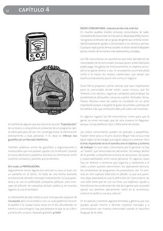 52        capítulo 4

                                                                  RADIO COMUNITARIA: comunicación con sentido
                                                                  En muchos pueblos existen emisoras comunitarias de radio.
                                                                  Generalmente transmiten en Frecuencia Modulada (FM) y funcio-
                                                                  nan gracias al esfuerzo de un grupo de gente que sintió la necesi-
                                                                  dad de expresarse, ayudar a comunicarse a sus vecinos y vecinas.
                                                                  O porque creyó que los temas sociales no están siendo trabajados
                                                                  por los medios de la manera más interesante y compleja.

                                                                  Las FM comunitarias se caracterizan por estar del lado de las
                                                                  necesidades de la comunidad. Aunque pasen publicidad para
                                                                  poder pagar los gastos de funcionamiento, su objetivo princi-
                                                                  pal no es ganar dinero, o sea, no se proponen acumular plata
                                                                  como sí lo hacen los medios comerciales, que tienen por
                                                                  dueño a empresarios que lo ven como un negocio.

                                                                  Estas FM se proponen contar noticias que sean importantes
                                                                  para la comunidad donde están; pasar música que les
                                                                  interese a los vecinos, organizar campañas para trabajar las
                                                                  problemáticas del pueblo, convocar a peñas, festivales, ferias,
                                                                  fiestas. Muchas veces las radios se convierten en un actor
                                                                  importante porque a la gente le gusta escucharlas, participa de
                                                                  los eventos a los que convoca la radio y de a poco van creciendo.

                                                                  En algunos lugares las FM comunitarias sirven para que la
                                                                  gente se envíe mensajes que de otra manera no llegarían,
 el nombre de alguien que escribe en la sección "Espectáculos"    porque no hay teléfonos fijos o falta señal de celular.
 de un diario, o conocemos al conductor de un programa radi-
 al sobre películas, tal vez nos convenga enviar la información   Las radios comunitarias pueden ser grandes o pequeñitas.
 directamente a esas personas. Y lo ideal es reforzar esa         Pueden tener poco o mucho alcance (llegar más cerca o más
 gacetilla con un llamado telefónico.                             lejos) según la tecnología que logran adquirir y sostener. Pero
                                                                  lo más importante no es el tamaño sino el objetivo y la forma
 También podemos enviar las gacetillas a organizaciones o         de trabajar. En una radio comunitaria, por lo general, no hay
 instituciones que nos puedan ayudar con la difusión. Usando      un "dueño" que toma todas las decisiones. Se trabaja, dentro
 el correo electrónico podemos distribuir la información entre    de lo posible, compartiendo la toma de decisiones, las tareas
 nuestros contactos y pedirles que la reenvíen.                   y responsabilidades entre varias personas. En algunos casos
                                                                  hay un director o directora que organiza y representa a la
 Ahí viene la PROPALADORA                                         radio, y están quienes administran, los operadores técnicos,
 Seguramente vieron alguna vez cerca de su casa un auto con       los conductores de programas, los productores, etc. Ya vere-
 un parlante en el techo. Se trata de una forma bastante          mos en otro capítulo todo esto en detalle. Lo que acá quere-
 económica de difundir mensajes masivamente. Es la propala-       mos dejar planteado es que la definición de "comunitaria" de
 dora y se usa en publicidad, campañas políticas, para men-       una radio tiene que ver con sus fines, sus objetivos: ayudar a
 sajes de difusión de campañas de bien público y, en muchos       transformar las condiciones de vida de la gente que no puede
 lugares, la usa el verdulero.                                    ejercer sus derechos plenamente, tanto en lo económico,
                                                                  como en lo político, social y cultural.
 Lo interesante de este medio es que sirve para los espacios de
 circulación pero no es estático. Con un auto podemos recorrer    En el capítulo 7 veremos algunos formatos y géneros que nos
 el pueblo o la ciudad varias veces en el día difundiendo un      pueden ayudar mucho a difundir nuestros mensajes y a
 evento o una consigna. Hay que preparar lo que se va a decir     comunicarnos con nuestra comunidad usando el riquísimo
 y practicarlo un poco, después grabarlo ¡y listo!                lenguaje de la radio.
 
