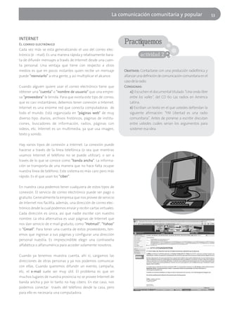 La comunicación comunitaria y popular                            53




INTERNET
El correo electrónico                                              Practiquemos
Cada vez más se está generalizando el uso del correo elec-
trónico (e - mail). Es una manera rápida y relativamente bara-                actividad 2
ta de difundir mensajes a través de Internet desde una cuen-
ta personal. Una ventaja que tiene con respecto a otros
medios es que en pocos instantes quien recibe un mensaje           Objetivos: Contactarse con una producción radiofónica y
puede "reenviarlo" a otra gente, y así multiplicar el alcance.     afianzar una definición de comunicación comunitaria en el
                                                                   caso de la radio.
Cuando alguien quiere usar el correo electrónico tiene que         Consignas:
obtener una "cuenta" o "nombre de usuario" que una empre-              a)) Escuchen el documental titulado "Una onda libre
sa "proveedora" le brinda. Para que exista este tipo de correo,        entre los valles", del CD 60 Las radios en América
que es casi instantáneo, debemos tener conexión a Internet.            Latina.
Internet es una enorme red que conecta computadoras de                 b) Escriban un texto en el que ustedes defiendan la
todo el mundo. Está organizada en "páginas web" de muy                 siguiente afirmación: "FM Libertad es una radio
diverso tipo: diarios, archivos históricos, páginas de institu-        comunitaria". Antes de ponerse a escribir discutan
ciones, buscadores de información, radios, páginas con                 entre ustedes cuáles serían los argumentos para
videos, etc. Internet es un multimedia, ya que usa imagen,             sostener esa idea.
texto y sonido.

Hay varios tipos de conexión a Internet. La conexión puede
hacerse a través de la línea telefónica (o sea que mientras
usamos Internet el teléfono no se puede utilizar); o ser a
través de lo que se conoce como "banda ancha". La informa-
ción se transporta de una manera que no hace falta ocupar
nuestra línea de teléfono. Este sistema es más caro pero más
rápido. Es el que usan los "ciber".

En nuestra casa podemos tener cualquiera de estos tipos de
conexión. El servicio de correo electrónico puede ser pago o
gratuito. Generalmente la empresa que nos provee de servicio
de Internet nos facilita, además, una dirección de correo elec-
trónico desde la cual podemos enviar y recibir cartas virtuales.
Cada dirección es única, así que nadie escribe con nuestro
nombre. La otra alternativa es usar páginas de Internet que
nos dan servicio de e mail gratuito, como "Hotmail", "Yahoo"
o "Gmail". Para tener una cuenta de estos proveedores, ten-
emos que ingresar a sus páginas y configurar una dirección
personal nuestra. Es imprescindible elegir una contraseña
alfabética o alfanumérica para acceder solamente nosotros.

Cuando ya tenemos muestra cuenta, ahí sí, cargamos las
direcciones de otras personas y ya nos podemos comunicar
con ellas. Cuando queremos difundir un evento, campaña,
etc. el e-mail suele ser muy útil. El problema es que en
muchos lugares de nuestra provincia no se provee Internet de
banda ancha y por lo tanto no hay cibers. En ese caso, nos
podemos conectar través del teléfono desde la casa, pero
para ello es necesaria una computadora.
 