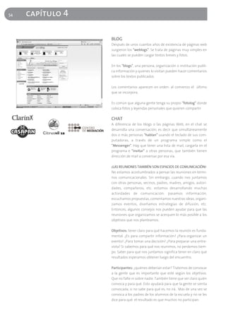 54   capítulo 4

                  BLOG
                  Después de unos cuantos años de existencia de páginas web
                  surgieron los "weblogs". Se trata de páginas muy simples en
                  las cuales se pueden cargar textos breves y fotos.

                  En los "blogs", una persona, organización o institución publi-
                  ca información y quienes lo visitan pueden hacer comentarios
                  sobre los textos publicados.

                  Los comentarios aparecen en orden: al comienzo el último
                  que se incorpora.

                  Es común que alguna gente tenga su propio "fotolog" donde
                  coloca fotos y leyendas personales que quieren compartir

                  CHAT
                  A diferencia de los blogs o las páginas Web, en el chat se
                  desarrolla una conversación; es decir que simultáneamente
                  dos o más personas "hablan" usando el teclado de sus com-
                  putadoras, a través de un programa simple como el
                  "Messenger". Hay que tener una lista de mail, cargarla en el
                  programa e "invitar" a otras personas, que también tienen
                  dirección de mail a conversar por esa vía.

                  ¿LAS REUNIONES TAMBIÉN SON ESPACIOS DE COMUNICACIÓN?
                  No estamos acostumbrados a pensar las reuniones en térmi-
                  nos comunicacionales. Sin embargo, cuando nos juntamos
                  con otras personas, vecinos, padres, madres, amigos, autori-
                  dades, compañeros, etc. estamos desarrollando muchas
                  actividades de comunicación: pasamos información,
                  escuchamos propuestas, comentamos nuestras ideas, organi-
                  zamos eventos, diseñamos estrategias de difusión, etc.
                  Entonces, algunos consejos nos pueden ayudar para que las
                  reuniones que organizamos se acerquen lo más posible a los
                  objetivos que nos planteamos.

                  Objetivos: tener claro para qué hacemos la reunión es funda-
                  mental. ¿Es para compartir información? ¿Para organizar un
                  evento? ¿Para tomar una decisión? ¿Para preparar una entre-
                  vista? Si sabemos para qué nos reunimos, no perdemos tiem-
                  po. Saber para qué nos juntamos significa tener en claro qué
                  resultados esperamos obtener luego del encuentro.

                  Participantes: ¿quiénes deberían estar? Tratemos de convocar
                  a la gente que es importante que esté según los objetivos.
                  Que no falte ni sobre nadie. También tiene que ser claro quién
                  convoca y para qué. Esto ayudará para que la gente se sienta
                  convocada; si no sabe para qué es, no irá. Más de una vez se
                  convoca a los padres de los alumnos de la escuela y no se les
                  dice para qué: el resultado es que muchos no participan.
 