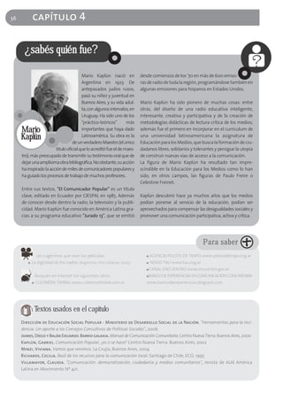 56          capítulo 4

      ¿sabés quién fue?

                                         Mario Kaplún nació en            desde comienzos de los '70 en más de 600 emiso-
                                         Argentina en 1923. De            ras de radio de toda la región, programándose también en
                                         antepasados judíos rusos,        algunas emisiones para hispanos en Estados Unidos.
                                         pasó su niñez y juventud en
                                         Buenos Aires, y su vida adul-    Mario Kaplún ha sido pionero de muchas cosas: entre
                                         ta, con algunos intervalos, en   otras, del diseño de una radio educativa inteligente,
                                         Uruguay. Ha sido uno de los      interesante, creativa y participativa y de la creación de
                                         "práctico-teóricos"       más    metodologías didácticas de lectura crítica de los medios;
     Mario                               importantes que haya dado        además fue el primero en incorporar en el curriculum de
     Kaplún                              Latinoamérica. Su obra es la     una universidad latinoamericana la asignatura de
                                   de un verdadero Maestro (el único      Educación para los Medios, que busca la formación de ciu-
                         titulo oficial que lo acreditó fue el de maes-   dadanos libres, solidarios y tolerantes y persigue la utopía
     tro), más preocupado de transmitir su testimonio oral que de         de construir nuevas vías de acceso a la comunicación.
     dejar una amplísima obra bibliográfica. No obstante, su acción       La figura de Mario Kaplún ha resultado tan impre-
     ha inspirado la acción de miles de comunicadores populares y         scindible en la Educación para los Medios como lo han
     ha guiado los procesos de trabajo de muchos profesores.              sido, en otros campos, las figuras de Paulo Freire o
                                                                          Celestine Freinet.
     Entre sus textos, "El Comunicador Popular" es un título
     clave, editado en Ecuador por CIESPAL en 1985. Además                Kaplún descubrió hace ya muchos años que los medios
     de conocer desde dentro la radio, la televisión y la publi-          podían ponerse al servicio de la educación, podían ser
     cidad. Mario Kaplún fue conocido en América Latina gra-              aprovechados para compensar las desigualdades sociales y
     cias a su programa educativo "Jurado 13", que se emitió              promover una comunicación participativa, activa y crítica.




                                                                                                           Para saber
                Les sugerimos que vean las películas:                        ■   AGENCIA PELOTA DE TRAPO www.pelotadetrapo.org.ar
        ■   La dignidad de los nadies (Argentina, Pino Solanas, 2005)        ■   NODO TAU www.tau.org.ar
                                                                             ■   CANAL ENCUENTRO www.encuentro.gov.ar
                Busquen en Internet los siguientes sitios:                   ■BANCO DE EXPERIENCIAS EN COMUNICACIÓN COMUNITARIA
            ■   CULEBRÓN TIMBAL www.culebrontimbal.com.ar                    www.bancodeexperiencias.blogspot.com




                Textos usados en el capítulo
     Dirección de Educación Social Popular - Ministerio de Desarrollo Social de la Nación. "Herramientas para la inci-
     dencia. Un aporte a los Consejos Consultivos de Políticas Sociales", 2006
     Jaimes, Diego y Balán Eduardo. Barrio galaxia. Manual de Comunicación Comunitaria. Centro Nueva Tierra. Buenos Aires, 2000
     Kaplún, Gabriel. Comunicación Popular, ¿es o se hace? Centro Nueva Tierra. Buenos Aires, 2002
     Minzi, Viviana. Vamos que venimos. La Crujía, Buenos Aires, 2004
     Richards, Cecilia. Baúl de los recursos para la comunicación local. Santiago de Chile, ECO, 1995
     Villamayor, Claudia. "Comunicación: democratización, ciudadanía y medios comunitarios", revista de ALAI América
     Latina en Movimiento Nº 421.
 