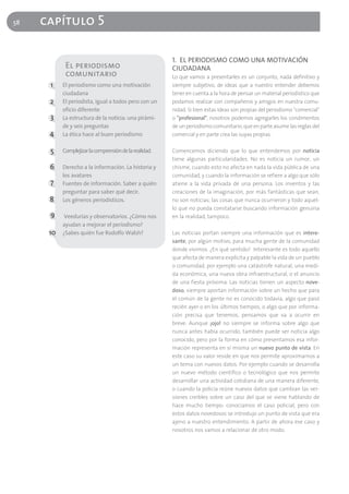 58   capítulo 5

                                                        1. EL PERIODISMO COMO UNA MOTIVACIÓN
            El periodismo                               CIUDADANA
            comunitario                                 Lo que vamos a presentarles es un conjunto, nada definitivo y
      1    El periodismo como una motivación            siempre subjetivo, de ideas que a nuestro entender debemos
           ciudadana                                    tener en cuenta a la hora de pensar un material periodístico que
      2    El periodista, igual a todos pero con un     podamos realizar con compañeros y amigos en nuestra comu-
           oficio diferente                             nidad. Si bien estas ideas son propias del periodismo "comercial"
      3    La estructura de la noticia: una pirámi-     o "profesional", nosotros podemos agregarles los condimentos
           de y seis preguntas                          de un periodismo comunitario, que en parte asume las reglas del
      4    La ética hace al buen periodismo             comercial y en parte crea las suyas propias.


      5    Complejizar la comprensión de la realidad.   Comencemos diciendo que lo que entendemos por noticia
                                                        tiene algunas particularidades. No es noticia un rumor, un
      6    Derecho a la información. La historia y      chisme, cuando esto no afecta en nada la vida pública de una
           los avatares                                 comunidad, y cuando la información se refiere a algo que sólo
      7    Fuentes de información. Saber a quién        atiene a la vida privada de una persona. Los inventos y las
           preguntar para saber qué decir.              creaciones de la imaginación, por más fantásticas que sean,
      8    Los géneros periodísticos.                   no son noticias; las cosas que nunca ocurrieron y todo aquel-
                                                        lo que no pueda constatarse buscando información genuina
      9     Veedurías y observatorios. ¿Cómo nos        en la realidad, tampoco.
           ayudan a mejorar el periodismo?
      10   ¿Sabes quién fue Rodolfo Walsh?              Las noticias portan siempre una información que es intere-
                                                        sante, por algún motivo, para mucha gente de la comunidad
                                                        donde vivimos. ¿En qué sentido? Interesante es todo aquello
                                                        que afecta de manera explícita y palpable la vida de un pueblo
                                                        o comunidad, por ejemplo una catástrofe natural, una medi-
                                                        da económica, una nueva obra infraestructural, o el anuncio
                                                        de una fiesta próxima. Las noticias tienen un aspecto nove-
                                                        doso, siempre aportan información sobre un hecho que para
                                                        el común de la gente no es conocido todavía, algo que pasó
                                                        recién ayer o en los últimos tiempos, o algo que por informa-
                                                        ción precisa que tenemos, pensamos que va a ocurrir en
                                                        breve. Aunque ¡ojo! no siempre se informa sobre algo que
                                                        nunca antes había ocurrido, también puede ser noticia algo
                                                        conocido, pero por la forma en cómo presentamos esa infor-
                                                        mación representa en sí misma un nuevo punto de vista. En
                                                        este caso su valor reside en que nos permite aproximarnos a
                                                        un tema con nuevos datos. Por ejemplo cuando se desarrolla
                                                        un nuevo método científico o tecnológico que nos permite
                                                        desarrollar una actividad cotidiana de una manera diferente,
                                                        o cuando la policía reúne nuevos datos que cambian las ver-
                                                        siones creíbles sobre un caso del que se viene hablando de
                                                        hace mucho tiempo: conocíamos el caso policial, pero con
                                                        estos datos novedosos se introdujo un punto de vista que era
                                                        ajeno a nuestro entendimiento. A partir de ahora ese caso y
                                                        nosotros nos vamos a relacionar de otro modo.
 