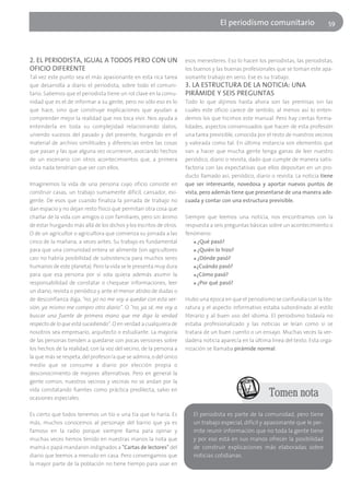 El periodísmo comunitario                      59




2. EL PERIODISTA, IGUAL A TODOS PERO CON UN                         esos menesteres. Eso lo hacen los periodistas, las periodistas,
OFICIO DIFERENTE                                                    los buenos y las buenas profesionales que se toman este apa-
Tal vez este punto sea el más apasionante en esta rica tarea        sionante trabajo en serio. Ese es su trabajo.
que desarrolla a diario el periodista, sobre todo el comuni-        3. LA ESTRUCTURA DE LA NOTICIA: UNA
tario. Sabemos que el periodista tiene un rol clave en la comu-     PIRÁMIDE Y SEIS PREGUNTAS
nidad que es el de informar a su gente, pero no sólo eso es lo      Todo lo que dijimos hasta ahora son las premisas sin las
que hace, sino que construye explicaciones que ayudan a             cuales este oficio carece de sentido, al menos así lo enten-
comprender mejor la realidad que nos toca vivir. Nos ayuda a        demos los que hicimos este manual. Pero hay ciertas forma-
entenderla en toda su complejidad relacionando datos,               lidades, aspectos consensuados que hacen de esta profesión
uniendo sucesos del pasado y del presente, hurgando en el           una tarea previsible, conocida por el resto de nuestros vecinos
material de archivo similitudes y diferencias entre las cosas       y valorada como tal. En última instancia son elementos que
que pasan y las que alguna vez ocurrieron, asociando hechos         van a hacer que mucha gente tenga ganas de leer nuestro
de un escenario con otros acontecimientos que, a primera            periódico, diario o revista, dado que cumple de manera satis-
vista nada tendrían que ver con ellos.                              factoria con las expectativas que ellos depositan en un pro-
                                                                    ducto llamado así, periódico, diario o revista. La noticia tiene
Imaginemos la vida de una persona cuyo oficio consiste en           que ser interesante, novedosa y aportar nuevos puntos de
construir casas, un trabajo sumamente difícil, cansador, exi-       vista, pero además tiene que presentarse de una manera ade-
gente. De esos que cuando finaliza la jornada de trabajo no         cuada y contar con una estructura previsible.
dan espacio y no dejan resto físico que permitan otra cosa que
charlar de la vida con amigos o con familiares, pero sin ánimo      Siempre que leemos una noticia, nos encontramos con la
de estar hurgando más allá de los dichos y los escritos de otros.   respuesta a seis preguntas básicas sobre un acontecimiento o
O de un agricultor o agricultora que comienza su jornada a las      fenómeno:
cinco de la mañana, a veces antes. Su trabajo es fundamental           ■ ¿Qué pasó?

para que una comunidad entera se alimente (sin agricultores            ■ ¿Quién lo hizo?

casi no habría posibilidad de subsistencia para muchos seres           ■ ¿Dónde pasó?

humanos de este planeta). Pero la vida se le presenta muy dura         ■ ¿Cuándo pasó?

para que esa persona por sí sola quiera además asumir la               ■ ¿Cómo pasó?

responsabilidad de constatar o chequear informaciones, leer            ■ ¿Por qué pasó?

un diario, revista o periódico y ante el menor atisbo de dudas o
de desconfianza diga, "no, yo no me voy a quedar con esta ver-      Hubo una época en que el periodismo se confundía con la lite-
sión, ya mismo me compro otro diario”. O "no, ya sé, me voy a       ratura y el aspecto informativo estaba subordinado al estilo
buscar una fuente de primera mano que me diga la verdad             literario y al buen uso del idioma. El periodismo todavía no
respecto de lo que está sucediendo". O en verdad a cualquiera de    estaba profesionalizado y las noticias se leían como si se
nosotros sea empresario, arquitecto o estudiante. La mayoría        tratara de un buen cuento o un ensayo. Muchas veces la ver-
de las personas tienden a quedarse con pocas versiones sobre        dadera noticia aparecía en la última línea del texto. Esta orga-
los hechos de la realidad, con la voz del vecino, de la persona a   nización se llamaba pirámide normal.
la que más se respeta, del profesor/a que se admira, o del único
medio que se consume a diario por elección propia o
desconocimiento de mejores alternativas. Pero en general la
gente común, nuestros vecinos y vecinas no se andan por la
vida constatando fuentes como práctica predilecta, salvo en
ocasiones especiales.
                                                                                                        Tomen nota
Es cierto que todos tenemos un tío o una tía que lo haría. Es          El periodista es parte de la comunidad, pero tiene
más, muchos conocemos al personaje del barrio que ya es                un trabajo especial, difícil y apasionante que le per-
famoso en la radio porque siempre llama para opinar y                  mite reunir información que no toda la gente tiene
muchas veces hemos tenido en nuestras manos la nota que                y por eso está en sus manos ofrecer la posibilidad
mamá o papá mandaron indignados a "Cartas de lectores" del             de construir explicaciones más elaboradas sobre
diario que leemos a menudo en casa. Pero convengamos que               noticias cotidianas.
la mayor parte de la población no tiene tiempo para usar en
 