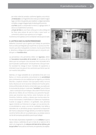 El periodísmo comunitario   61




    par notas sobre las variadas cuestiones ligadas a esa noticia.
    ■ El destacado es un fragmento de la nota que se repite en algún

    lugar, con letra más grande, para resaltarlo. Lo elige el periodista
    o el editor, y luego el diagramador lo diseña gráficamente.
    ■ La foto ayuda a comprender la noticia, o agrega datos. A

    veces es simplemente ilustrativa.
    ■ El pie de foto es una frase corta que se ubica debajo de

    las fotos para aclarar de qué se trata, o para hacer un
    comentario sobre lo que aparece en la imagen.
Ya veremos en el capítulo 7 cómo se redactan noticias para la radio.

4. LA ÉTICA HACE AL BUEN PERIODISMO
Debemos reconocer que la gente que trabaja de periodista
tiene un oficio privilegiado que le permite un acceso a la infor-
mación que otros trabajadores no tienen. Eso los pone frente
a derechos y obligaciones particulares que en conjunto con-
stituyen un mandato ético.

Las periodistas o los periodistas deben ser rigurosos, deben
ser buscadores incansables de la verdad, de la justeza, de los
datos que nos acerquen a las versiones más racionales de lo
que ha pasado o podrá pasar. Son las personas a las que nues-
tra sociedad les otorga el duro mandato de ayudarnos a
entender lo que nos pasa en las cuestiones que tienen que ver
con nuestra vida pública.

Además, un rasgo saludable de un periodista (más aún si se
llama a sí mismo periodista comunitario) es la sensibilidad
para conmoverse con esa realidad que se registra y se intenta
describir, o explicar al lector. Esto que parece obvio, no lo es
tanto. Alcanza con ver el accionar cotidiano de muchos perio-
distas profesionales de diarios comerciales que, acuciados por
la necesidad de producir materiales "vendibles" para el diario
, radio o canal para el que trabajan, descuidan el hecho de que
atrás de sus relatos, de sus historias y sus pareceres hay per-
sonas que encarnan esos hechos, seres humanos con sen-
timientos, historias, sueños, y deseos que muchas veces ter-
minan traicionados o maltratados en coberturas impiadosas.
Cuando se apaga la cámara o el grabador, esas personas
siguen viviendo sus historias en su lugar, con sus vecinos, etc.
La sensibilidad es, acaso, una de las cualidades más bellas y
valorables de un periodista porque representa la disposición
del mismo a colocarse en el lugar del otro, a no medir la importan-
cia de los hechos sólo con sus propios ojos y sus propias varas (o
con los de la empresa periodística para la que trabaja).

Por otro lado, el periodista respetable es un ser solidario, el que es
capaz, incluso a sabiendas de que se trata de un ejercicio de la
razón y la imaginación, de colocarse del lado de las víctimas y de
los que sufren. Nunca de los victimarios, los opresores, los explota-
 