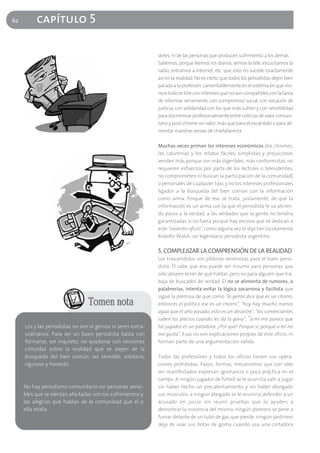 62        capítulo 5

                                                              dores, ni de las personas que producen sufrimiento a los demás.
                                                              Sabemos, porque leemos los diarios, vemos la tele, escuchamos la
                                                              radio, entramos a Internet, etc. que esto no sucede exactamente
                                                              así en la realidad. No es cierto que todos los periodistas dejen bien
                                                              parada a la profesión. Lamentablemente en el sistema en que vivi-
                                                              mos todo se tiñe con intereses que no son compatibles con la tarea
                                                              de informar seriamente, con compromiso social, con vocación de
                                                              justicia, con solidaridad con los que más sufren y con sensibilidad
                                                              para discriminar profesionalmente entre noticias de valor comuni-
                                                              tario y puro chisme sin valor, más que para el escándalo o para ali-
                                                              mentar nuestras ansias de charlatanería.

                                                              Muchas veces priman los intereses económicos (los chismes,
                                                              las calumnias y los relatos fáciles, simplistas y prejuiciosos
                                                              venden más porque son más digeribles, más conformistas, no
                                                              requieren esfuerzos por parte de los lectores o televidentes,
                                                              no comprometen ni buscan la participación de la comunidad)
                                                              o personales de cualquier tipo, y no los intereses profesionales
                                                              ligados a la búsqueda del bien común con la información
                                                              como arma. Porque de eso se trata, justamente, de que la
                                                              información es un arma con la que el periodista le va abrien-
                                                              do pasos a la verdad, a las verdades que la gente no tendría
                                                              garantizadas si no fuera porque hay vecinos que se dedican a
                                                              este "violento oficio", como alguna vez lo dijo tan lúcidamente
                                                              Rodolfo Walsh, un legendario periodista argentino.

                                                              5. COMPLEJIZAR LA COMPRENSIÓN DE LA REALIDAD
                                                              Los trascendidos son píldoras venenosas para el buen perio-
                                                              dista. Él sabe que eso puede ser insumo para personas que
                                                              sólo deseen tener de qué hablar, pero no para alguien que tra-
                                                              baja de buscador de verdad. Él no se alimenta de rumores, o
                                                              palabrerías, intenta evitar la lógica socarrona y facilista que
                                                              sigue la premisa de que como "la gente dice que es un chorro,
                                 Tomen nota                   entonces el político ese es un chorro", "hoy hay mucho menos
                                                              agua que el año pasado, esto es un desastre", "los comerciantes
                                                              suben los precios cuando les da la gana", "a mí me parece que
     Los y las periodistas no son ni genios ni seres extra-   tal jugador es un patadura. ¿Por qué? Porque sí, porque a mí no
     ordinarios. Para ser un buen periodista basta con        me gusta". Esas no son explicaciones propias de este oficio, ni
     formarse, ser inquieto, no quedarse con versiones        forman parte de una argumentación válida.
     cómodas sobre la realidad que se alejen de la
     búsqueda del bien común, ser sensible, solidario,        Todas las profesiones y todos los oficios tienen sus opera-
     riguroso y honesto.                                      ciones prohibidas. Pasos, formas, mecanismos que con sólo
                                                              ser manifestados expresan ignorancia o poca práctica en el
                                                              campo. A ningún jugador de fútbol se le ocurriría salir a jugar
     No hay periodismo comunitario sin personas sensi-        sin haber hecho un precalentamiento y sin haber elongado
     bles que se sientan afectadas con los sufrimientos y     sus músculos, a ningún abogado se le ocurriría defender a un
     las alegrías que hablan de la comunidad que él o         acusado en juicio sin reunir pruebas que lo ayuden a
     ella relata.                                             demostrar la inocencia del mismo, ningún plomero se pone a
                                                              fumar delante de un tubo de gas que pierde, ningún jardinero
                                                              deja de usar sus botas de goma cuando usa una cortadora
 