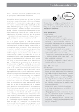 El periodísmo comunitario                       63




eléctrica. Son saberes elementales que hacen al oficio, nadie
los ignora porque forman parte de ese quehacer.

El periodismo también los tiene y por eso es que los mejores
periodistas no quedan entrampados en los rumores. Para que
esta actividad sea interesante tenemos que exigirnos un poco       El marco ético y los códigos deontológico de los y las
más, tenemos que buscar información y relacionarla con otra        periodistas (Lo que está bien y deber ser, lo que está
que ya teníamos o que alguien nos trajo para que el aconteci-      mal y no se hace). Tomado del manual de TEA
miento, fenómeno o problema social que expliquemos sea             "Periodismo x Periodistas").
racional, coherente y comprensible para nuestros lectores,
que no son otros que nuestros vecinos, si lo que hacemos es        Lo que se debe hacer
una publicación comunitaria. Entonces, la tarea del periodista     El o la Periodista:
y en consecuencia de sus producciones noticiosas es hacer un           ■ Respeta siempre la verdad;

aporte complejizador sobre un aspecto de la realidad.                  ■ Defiende la libertad de información;

                                                                       ■ Publica informaciones con fuentes confiables y

Aquí va un ejemplo. Hagamos de cuenta que desde hace                   conocidas, o de lo contrario puntualiza la
mucho sabemos que en el pueblo donde vivimos no hay agua,              omisión o la reserva eventual. Las fuentes son las
que por momentos escasea, que hay que cuidarla porque en               personas, instituciones o documentos que le
un abrir y cerrar de ojos se nos acaba y no nos podemos bañar          facilitan información al periodista.
ni nosotros ni nuestra familia, pero nuestra explicación llega         ■ Respeta la vida privada de las personas;

hasta ahí. Nuestra comprensión del problema nos permite                ■ Rectifica públicamente sus escritos, relatos y

sólo tomar algunos recaudos, no ensuciarnos mucho cuando               apreciaciones erróneas si se equivoca;
sabemos que van a cortar el agua, o bañarnos en la casa de             ■ Es pudoroso y tiene afinado el sentido común

algún amigo o familiar que no tenga ese problema o lo haya             ■ Es un ser sensible con lo que lo rodea, y soli-

resuelto con alguna alternativa. El periodista podría publicar         dario con los que más sufren;
en la revista los horarios en los que el pueblo va a contar con        ■ Siempre que toma y publica una idea que no es

agua y los horarios en los que se va a cortar, por ejemplo. Pero       suya cita la fuente, cita a su autor;
también, y eso es un "plus" que este trabajo permite, puede
hacer mas por nosotros; avanzar en las explicaciones, las          Lo que NO se debe hacer
causas por las cuales es necesario racionalizar el agua. Tal vez   El o la Periodista:
su investigación exhaustiva llega a determinar que los                 ■ No se considera a sí mismo empresario mediáti-

responsables políticos de la Comuna, o la Provincia, las autori-       co, jefe de prensa, asesor publicitario, o especial-
dades pertinentes, o las empresas que gestionan el recurso,            ista marketinero antes que periodista. Estos son
no hicieron las obras necesarias para que todo este pueblo             oficios que se relacionan con periodistas en el
cuente con agua de una manera adecuada, y esa es la razón              trabajo cotidiano pero que no le deben fidelidad
por la que se necesitan cortes permanentes. O tal vez con-             a la búsqueda de la verdad como el periodista
sigue relacionar información de distintos ámbitos para expli-          ■ No confunde sus intereses de trabajador con

carnos en su revista o diario que el problema no es el agua,           los intereses empresariales del medio donde
que la falta de agua es una consecuencia de un problema                cumple sus funciones
mayor: la población aumentó mucho en los últimos años con              ■ No presenta rasgos morbosos, ni perversos

el perfil turístico que adoptó la comuna. La explosión de la           ■ No basa sus producciones periodísticas en

construcción de casas suntuosas en el pueblo por parte de              estereotipos y prejuicios
personas que no viven durante todo el año aquí, pero que               ■ No plagia (copia), ni roba producciones de cole-

vienen a veranear y a disfrutar de piletas de natación que con-        gas o de publicaciones de otros (sean estos peri-
sumen mucha agua derivó en este acuciante problema. A ver,             odistas, científicos, escritores, etc.)
¿qué está pasando aquí? ¿Es una noticia novedosa que siem-             ■ No roba material de archivo y siempre cuida

pre a esta altura del año falte el agua en el pueblo? Tal vez no       libros, fotos, videos, revistas y todo aquello que
lo sea, para nada. Pero sí el punto de vista, porque lo que el         usa para su trabajo.
periodista está haciendo es ayudarnos a complejizar la forma
de comprender un viejo problema, de entenderlo de una man-
 