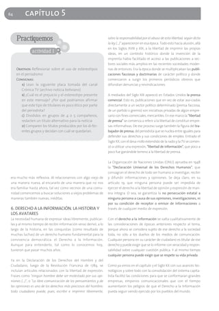 64        capítulo 5

     Practiquemos                                                  salvo la responsabilidad por el abuso de esta libertad, según dicta
                                                                   la ley (…)" aparecieron en esa época. Todo esto hacía alusión, allá
                                                                   en los Siglos XVIII y XIX, a la libertad de imprimir las propias
               actividad 1                                         ideas, en un contexto histórico donde la invención de la
                                                                   imprenta había facilitado el acceso a las publicaciones a sec-
                                                                   tores sociales más amplios en las recientes sociedades moder-
     Objetivos: Reflexionar sobre el uso de estereotipos           nas de entonces. Era la época donde se multiplicaban las publi-
     en el periodismo                                              caciones facciosas y doctrinarias de carácter político y donde
     Consignas:                                                    comenzaron a surgir los primeros periódicos obreros que
        a) Lean la siguiente placa tomada del canal                difundían denuncias y reivindicaciones.
        Crónica TV (archivo noticia boliviano)
        b) ¿Cuál es el prejuicio y el estereotipo presente         A mediados del Siglo XIX apareció en Estados Unidos la prensa
        en este mensaje? ¿Por qué podríamos afirmar                comercial. Esto es, publicaciones que en vez de estar aso-ciadas
        que este tipo de titulares es poco ético por parte         directamente a un sector político determinado (prensa facciosa,
        del periodista?                                            de un partido o gremio) son iniciativas privadas de algún empre-
        c) Divididos en grupos de 4 o 5 compañeros,                sario con fines comerciales, mercantiles. En ese marco la "libertad
        redacten un título alternativo para la noticia             de prensa" se comienza a referir a la libertad de constituir empre-
        d) Comparen los títulos producidos por los di-fer-         sas informativas. De ese proceso surge también la figura del tra-
        entes grupos y decidan con cuál se quedarían.              bajador de prensa, del periodista que se nuclea entre iguales para
                                                                   defender sus derechos y sus condiciones de empleo. Entrado el
                                                                   Siglo XX, con el desa-rrollo extendido de la radio y la TV se comen-
                                                                   zó a utilizar una expresión, "libertad de información", que poco a
                                                                   poco fue ganándole terreno a la libertad de prensa.

                                                                   La Organización de Naciones Unidas (ONU) aprueba en 1948
                                                                   la "Declaración Universal de los Derechos Humanos", que
                                                                   consagran el derecho de todo ser humano a investigar, recibir
 era mucho más reflexiva. Al relacionarnos con algo viejo de       y difundir informaciones y opiniones. Se deja claro, en su
 una manera nueva, al encararlo de una manera que no nos           artículo 19, que ninguna persona puede ser impedida de
 era familiar hasta ahora, tal vez como vecinos de una comu-       ejercer el derecho a la libertad de opinión y expresión de man-
 nidad comencemos a buscar soluciones a viejos problemas de        era íntegra. O sea, se garantiza la no persecución estatal a
 maneras también nuevas, inéditas.                                 ninguna persona a causa de sus opiniones, investigaciones, ni
                                                                   por su condición de receptor o emisor de informaciones a
 6. DERECHO A LA INFORMACIÓN. LA HISTORIA Y                        través de cualquier medio de expresión.
 LOS AVATARES
 La necesidad humana de expresar ideas libremente, publicar-       Con el derecho a la información se salta cualitativamente de
 las y al mismo tiempo de recibir información veraz derivó, a lo   las consideraciones de épocas anteriores respecto al tema,
 largo de la historia, en las conquistas (como resultado de        porque ahora se considera sujeto de ese derecho a la sociedad
 muchas luchas) de un derecho humano fundamental para la           toda, no sólo a los dueños de los medios de comunicación.
 convivencia democrática: el Derecho a la Información.             Cualquier persona en su carácter de ciudadano es titular de ese
 Aunque para entenderlo, tal como lo conocemos hoy,                derecho y puede exigir que se lo informe con veracidad y respon-
 tuvieron que pasar muchos años.                                   sabilidad sobre cualquier cuestión pública. Y al mismo tiempo
                                                                   cualquier persona puede exigir que se respete su vida privada.
 Ya en la Declaración de los Derechos del Hombre y del
 Ciudadano, luego de la Revolución Francesa de 1789, se            Como ya vimos en el capítulo 3 el Siglo XX con sus avances tec-
 incluían artículos relacionados con la libertad de expresión.     nológicos y sobre todo con la consolidación del sistema capita-
 Frases como "ningún hombre debe ser molestado por sus opi-        lista facilitó las condiciones para que se conformaran grandes
 niones (…)", o "La libre comunicación de los pensamientos y de    empresas, emporios comunicacionales que con el tiempo
 las opiniones es uno de los derechos más preciosos del hombre;    aumentaron los peligros de que el Derecho a la Información
 todo ciudadano puede, pues, escribir e imprimir libremente,       pueda seguir siendo ejercido por los pueblos del mundo.
 