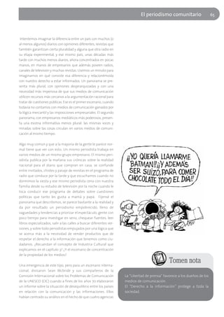 El periodísmo comunitario                    65




 Intentemos imaginar la diferencia entre un país con muchos (o
al menos algunos) diarios con opiniones diferentes, revistas que
también garantizan cierta pluralidad y alguna que otra radio en
su etapa experimental, y ese mismo país, unas décadas más
tarde con muchos menos diarios, ahora concentrados en pocas
manos, en manos de empresarios que además poseen radios,
canales de televisión y muchas revistas. Usemos un minuto para
imaginarnos en qué consiste esa diferencia y relacionémosla
con nuestro derecho a estar informados. Un panorama se pre-
senta más plural, con opiniones desjerarquizadas y con una
necesidad más imperiosa de que sus medios de comunicación
utilicen recursos más cercanos a la argumentación racional para
tratar de cuestiones públicas. Ese es el primer escenario, cuando
todavía no contamos con medios de comunicación ganados por
la lógica mercantil y las imposiciones empresariales. El segundo
panorama, con empresarios mediáticos más poderosos, presen-
ta una escena informativa menos plural: las mismas voces y
miradas sobre las cosas circulan en varios medios de comuni-
cación al mismo tiempo.

Algo muy común y que a la mayoría de la gente le parece nor-
mal tiene que ver con esto. Un mismo periodista trabaja en
varios medios de un mismo grupo empresario. El mismo peri-
odista publica por la mañana sus crónicas sobre la realidad
nacional para el diario que compran en casa, se confunde
entre invitados, chistes y pasaje de revistas en el programa de
radio que conduce por la tarde y que escuchamos cuando no
dormimos la siesta y ese mismo periodista cena con nuestra
familia desde su estudio de televisión por la noche cuando le
toca conducir ese programa de debates sobre cuestiones
políticas que tanto les gusta a mamá y papá. Fijensé el
panorama que describimos, se parece bastante a la realidad y
da por resultado un periodismo empobrecido, lleno de
vaguedades y tendencias a priorizar el espectáculo, gente con
poco tiempo para investigar en serio, chequear fuentes, leer
libros especializados, salir a las calles a buscar diferentes ver-
siones, y sobre todo periodistas empujados por una lógica que
se acerca más a la necesidad de vender productos que de
respetar el derecho a la información que tenemos como ciu-
dadanos. ¿Recuerdan el concepto de Industria Cultural que
explicamos en el capítulo 3? ¿Y el escenario de concentración
de la propiedad de los medios?
                                                                                                Tomen nota
Una emergencia de este tipo, pero para un escenario interna-
cional, divisaron Sean Mcbride y sus compañeros de la
Comisión Internacional sobre los Problemas de Comunicación           La “Libertad de prensa” favorece a los dueños de los
de la UNESCO (CIC) cuando a fines de los años 70 elaboraron          medios de comunicación.
un informe sobre la situación de desequilibrio entre los países      El “Derecho a la información” protege a toda la
en relación con la comunicación y las informaciones. Ellos           sociedad.
habían centrado su análisis en el hecho de que cuatro agencias
 