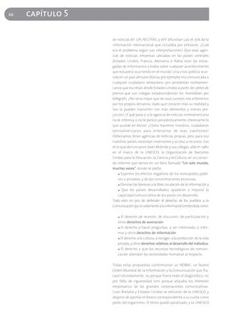 66   capítulo 5

                  de noticias AP, UPI, REUTERS, y AFP difundían casi el 75% de la
                  información internacional que circulaba por entonces. ¿Cuál
                  era el problema según sus interpretaciones? Que esas agen-
                  cias de noticias, empresas ubicadas en los países centrales
                  (Estados Unidos, Francia, Alemania e Italia) eran las encar-
                  gadas de informarnos a todos sobre cualquier acontecimiento
                  que estuviera ocurriendo en el mundo. Una crisis política ocur-
                  rida en un país africano (Kenia, por ejemplo) era comunicada a
                  cualquier ciudadano venezolano por periodistas norteameri-
                  canos que escribían desde Estados Unidos a partir de cables de
                  prensa que sus colegas estadounidenses les mandaban por
                  telégrafo. ¿No sería mejor que de esos sucesos nos enteremos
                  por los propios kenianos, dado que conocen más su realidad y
                  nos la pueden transmitir con más elementos y menos pre-
                  juicios? ¿Y qué pasa si a la agencia de noticias norteamericana
                  no le interesa, o no le parece periodísticamente interesante lo
                  que sucede en Kenia? ¿Cómo hacemos nosotros, ciudadanos
                  latinoamericanos para enterarnos de esas cuestiones?
                  Deberíamos tener agencias de noticias propias, pero para eso
                  nuestros países necesitan inversiones y acceso a recursos. Eso
                  es lo que denunciaron Sean Mcbride y sus colegas, allá en 1980
                  en el marco de la UNESCO, la Organización de Naciones
                  Unidas para la Educación, la Ciencia y la Cultura, en un conoci-
                  do informe que derivó en un libro llamado "Un solo mundo,
                  muchas voces", donde se pedía:
                      ■ Suprimir los efectos negativos de los monopolios públi-

                      cos o privados, y de las concentraciones excesivas,
                      ■ Eliminar las barreras a la libre circulación de la información y

                      ■ Que los países desarrollados ayudaran a mejorar la

                      capacidad comunicativa de los países en desarrollo.
                  Todo esto en pos de defender el derecho de los pueblos a la
                  Comunicación (ya no solamente a la información) entendida como:

                     ■ El derecho de reunión, de discusión, de participación y

                     otros derechos de asociación.
                     ■ El derecho a hacer preguntas, a ser informado, a infor-

                     mar y otros derechos de información.
                     ■ El derecho a la cultura, a escoger, a la protección de la vida

                     privada, y otros derechos relativos al desarrollo del individuo,
                     ■ El derecho a que los recursos tecnológicos de comuni-

                     cación atiendan las necesidades humanas al respecto.

                  Todas estas propuestas conformarían un NOMIC, un Nuevo
                  Orden Mundial de la Información y la Comunicación que fra-
                  casó rotundamente, no porque fuera malo el diagnóstico, no
                  por falta de rigurosidad sino porque atacaba los intereses
                  empresarios de las grandes corporaciones comunicativas.
                  Gran Bretaña y Estados Unidos se retiraron de la UNESCO y
                  dejaron de aportar el dinero correspondiente a su cuota como
                  parte del organismo. El tema quedó paralizado, y la UNESCO
 