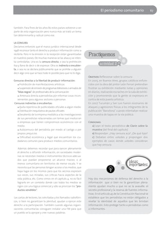El periodísmo comunitario                      67




también. Para fines de los años 80 estos países volvieron a ser
parte de esta organización pero nunca más se trató un tema
tan determinante y radical como ese.

LA CENSURA
Decíamos entonces que el marco jurídico internacional desde
1948 reconoce tanto el derecho a producir información como a
recibirla. Pero ni la emisión ni la recepción están garantizadas     Practiquemos
en nuestros países. De muchas maneras se las ataca y se inten-
ta controlarlas. Una es la censura directa, o sea la prohibición
lisa y llana de decir o de expresar. Otra es indirecta o encubier-
                                                                               actividad 2
ta, o sea no se declara públicamente que se prohíbe a alguien
decir algo sino que se hace todo lo posible para que no lo diga.
                                                                     Objetivos: Reflexionar sobre la censura
Censuras directas a la libertad de producir información:             En 2005, en Buenos Aires, grupos católicos enfure-
   ■ Prohibición de manifestaciones artísticas                       cidos con la obra del pintor León Ferrari pretendían
   ■ Suspensión de emisión de programas televisivos o armados de     frustrar su exhibición mediante notas y opiniones
   "listas negras", de profesionales de la comunicación              en diarios, realizando escraches en la sala de exhibi-
   ■ Amenaza directa a periodistas por informar cosas incon-         ción y promoviendo que la gente se expresara en
   venientes para algunos sectores o personas                        contra de esta puesta artística.
Censuras indirectas o encubiertas:                                   En 2007 Tucumán y San Luis fueron escenarios de
   ■ Quita repentina de publicidades oficiales a algún medio         ataques y agresiones físicas a los integrantes de la
   ■ Distribución inequitativa de pautas oficiales                   publicación "Barcelona" cuando intentaban realizar
   ■ Desaliento de la empresa mediática a las investigaciones        una muestra de tapas en la vía pública.
   de sus periodistas relacionadas con temas que involucran
   a empresas que tienen compromisos económicos con el               Consignas:
   medio.                                                               a) Lean el texto periodístico de Clarín sobre la
   ■ Autocensura del periodista por miedo al castigo o por              muestra (del final del capítulo)
   propios prejuicios                                                   b) Respondan: ¿Hay censura acá? ¿De qué tipo?
   ■ Dificultad económica y legal que encuentran los ciu-               c) Debatan entre ustedes y propongan dos
   dadanos comunes para producir medios comunitarios.                   ejemplos de casos donde ustedes consideran
                                                                        que hay censura.
   Además debemos recordar que para ejercer plenamente
   el derecho a difundir información, en sociedades moder-
   nas se necesitan medios e instrumentos técnicos adecua-
   dos que puedan proponerse un alcance masivo, o al
   menos comunitario en territorios de menor escala. Y se
   necesita que las personas tengan acceso a los medios, que
   haya lugar en los mismos para que los vecinos expresen
   sus voces, sus miradas, sus críticas hacia aspectos de la
   vida pública, etc. Como vimos en el capítulo 4, no es fácil       Hay dos mecanismos de defensa del derecho a la
   lograrlo en un contexto donde casi todos los medios se            información que si bien no la garantizan plena-
   rigen con una lógica comercial y sólo se priorizan los "pro-      mente ayudan mucho a que no se la avasalle: el
   ductos vendibles".                                                secreto profesional y la reserva de fuentes informa-
                                                                     tivas. En el artículo 45 de la Constitución Nacional se
Las cartas de lectores, las solicitadas y los llamados radiofóni-    establece que los periodistas no están obligados a
cos, si bien no garantizan la plenitud, ayudan a ejercer este        revelar la identidad de aquellos que les brindan
derecho a la participación. También cuando algunas organi-           información. Esto protege tanto a periodistas como
zaciones comunitarias consiguen instalar una FM para que             a informantes.
un pueblo se la apropie y cree nuevas palabras.
 