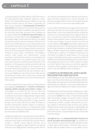 68         capítulo 5

 ¿Y qué pasa respecto a nuestro derecho a estar informados, o         ción sobre temas ambientales para colaborar, así en la preser-
 sea nuestro derecho como receptores, audiencias o televi-            vación del medio ambiente y los recursos naturales. Y el
 dentes? Son fundamentales porque se basan en otros dos               artículo 42 protege el derecho de los consumidores de bienes
 derechos humanos básicos que hemos conquistado con                   y servicios a recibir una información responsable y veraz.
 duras luchas: el derecho a la participación y el derecho al
 conocimiento. Este último es el que permite que sepamos y            La Ley 22.285 de radiodifusión que regula el funcionamiento
 estemos al tanto de todo lo importante que sucede en nues-           del sistema de medios fue sancionada en 1980 en plena dic-
 tra comunidad, para poder participar como ciudadanos de              tadura militar. Todavía hoy, después de 28 años, no podemos
 una manera más efectiva. El derecho a estar informados pone          contar con una nueva Ley que garantice la vigencia de los va-
 el acento en un factor determinante, el pluralismo. Esto es          lores y principios de la vida democrática. Muchas organiza-
 que podamos elegir concretamente los medios y los canales            ciones y sectores políticos vienen accionando desde hace var-
 que queremos que nos informen. Deseamos recibir una infor-           ios años para conseguir la sanción de una nueva ley, hay
 mación veraz, creíble, rigurosa, seria, sensible y solidaria y por   muchos proyectos “en carpeta” que todavía esperan que el
 eso queremos disponer de una pluralidad de fuentes que nos           Congreso Nacional, es decir los representantes del pueblo y de
 abran ese juego. Si vivimos en lugares donde muy pocos pro-          las provincias (Diputados y Senadores) traten este tema y que
 ducen información, donde el manejo de las noticias está con-         llegue el día que en Argentina los medios acompañen la vida
 centrado en pocas manos, el pluralismo corre peligro, y              en democracia y colaboren en fortalecer el pluralismo y la
 nosotros como pueblo nos empobrecemos porque                         información de calidad. De todos modos en esa vieja Ley
 escuchamos, vemos y leemos versiones muy recortadas de la            22.285 se contempla la existencia de un organismo público, el
 realidad. Cuando esto no se cumple se generan las condi-             COMFER (Comité Federal de Radiodifusión) que tiene por fun-
 ciones para situaciones autoritarias y poco tolerantes con las       ción (y obligación) sancionar a los medios cuando no cumplen
 disidencias, con las opiniones contrarias a sus puntos de vista,     con la ley. Podemos hacer denuncias ante este organismo
 con la riqueza artística y cultural, con la recuperación de la       cuando los medios avasallan nuestro derecho a la comuni-
 memoria histórica de los pueblos, etc. Nuestros países están         cación. El sitio del COMFER es www.comfer.gov.ar
 en deuda con el cumplimiento de estos derechos, por lo
 mismo que hablábamos más arriba. No hace falta más que               7. FUENTES DE INFORMACIÓN. SABER A QUIÉN
 prender la tele o la radio, o abrir un diario para comprobar que     PREGUNTAR PARA SABER QUÉ DECIR.
 vemos, escuchamos y leemos a los mismos emisores por dis-            Antes hablábamos de que el periodista es esa persona que tra-
 tintos canales.                                                      baja con las noticias, informaciones que, ordenadas y sistemati-
                                                                      zadas, puedan servir para que la comunidad comprenda la real-
 Una de las compensaciones que se piensan desde el derecho            idad en la que vive. Ahora bien, ¿cómo es que el periodista con-
 para resguardar el pluralismo es el derecho a rectificación o        sigue información útil? Mediante las fuentes de información.
 respuesta, también conocido como derecho a réplica. Está
 contemplado en el Pacto de San José de Costa Rica                    Entendemos por fuente todo aquello que proporciona mate-
 (Convención Americana de Derechos Humanos de 1969),                  rial para la reconstrucción informativa. Es la materia prima
 suscripta por nuestro país en 1984 y elevada a rango constitu-       con la que se "cocinan" las noticias. En este sentido, se puede
 cional a partir de 1994, en su artículo 75 inciso 22. Desde          tratar de personas, testigos, documentos, libros, archivos,
 entonces este pacto internacional tiene un rango superior a          otros medios, etc. Nos sirven para tomar conocimiento de la
 las leyes. Esto se aplica toda vez que desde los medios se           existencia de un hecho, comparar informaciones ya conoci-
 difunden informaciones inexactas respecto un individuo o             das, ampliar la información sobre el hecho, para obtener
 grupo. De este modo la persona o un representante puede              diferentes versiones del suceso, para dar con gente preparada
 utilizar el mismo medio para responder a esa información en          y capaz de hacer un análisis científico o desde alguna disci-
 las condiciones que establezca la ley.                               plina sobre el hecho, y fundamentalmente para comprender
                                                                      mejor lo que pasa.
 La legislación argentina se ocupa de varias maneras del dere-
 cho a la información. Por un lado, por lo que sostenemos más         Una regla de oro es que todo periodista debe manejarse con
 arriba acerca del rango constitucional de los pactos interna-        más de una fuente antes de publicar algo, si es posible dos o
 cionales, y además porque algunos artículos de la                    más y cotejarlas. Cuando el comunicador se propone escribir
 Constitución promulgada en 1994 lo explicitan. Por ejemplo,          o relatar algún acontecimiento o fenómeno tiene que con-
 el artículo 41 que obliga al Estado nacional a proveer informa-      templar todas las posibles fuentes a las que debiera consul-
 