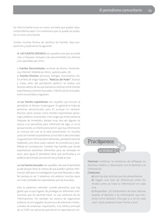 El periodísmo comunitario                   69




tar. Pero la fuente no es un rumor, eso tiene que quedar clara-
mente diferenciado. Y un comentario que no puede ser proba-
do no sirve como fuente.

Existen muchas formas de clasificar las fuentes. Aquí pro-
ponemos y explicamos la siguiente:

   A- LAS FUENTES OFICIALES son aquellas a las que se puede
   citar y chequear. Incluyen a las documentales, las directas
   y las aportadas por otros.

   1. Fuentes Documentales: archivos de diarios, hemerote-
   cas, Internet, bibliotecas, libros, audiovisuales, etc.
   2. Fuentes Directas: personas, testigos, funcionarios, etc.
   En el libro de Jorge Halperín, “Noticias del Poder”. Buenas
   y malas artes del periodismo político" se realiza una
   división dentro de las que llamamos directas entre fuentes
   espontáneas y fuentes buscadas. Y dentro de las buscadas,
   entre ocasionales y regulares.

   2.1 Las fuentes espontáneas son aquellas que buscan al
   periodista, lo llaman, lo persiguen. En general se trata de
   personas desconocidas para él, aunque no siempre.
   Muchas veces actúan como fuentes espontáneas perso-
   najes públicos reconocidos. Esto exige que el periodista la
   chequee de inmediato, porque muy rara vez alguien se
   acerca a un periodista para informarlo de algo, si no es
   porque existe un interés personal en que esa información
   se conozca tal cual se la está presentando. En muchos
   casos las fuentes espontáneas (conocidas o desconocidas)
   no garantizan informaciones relevantes, periodísticamente
   hablando, y en otros casos carecen de consistencia y posi-      Practiquemos
   bilidad de constatación. También hay fuentes que siendo
   espontáneas presentan elementos para ser tomadas en                       actividad 3
   serio, pero igual el periodista tiene que verificarlas y no
   publicar de entrada una versión escuchada al azar.
                                                                   Objetivos: Visibilizar la existencia de enfoques en
   2.2 Las fuentes buscadas son aquellas a las que el periodista   distintos medios y relacionarlo con el derecho a la
   acude porque tiene la certeza de que pueden aportar infor-      información
   mación últil para la investigación que está llevando a cabo.    Consignas:
   No siempre es así. Y volvemos a lo anterior: muchas veces           a) Lean las dos noticias que les presentamos.
   son más confiables las espontáneas que las buscadas.                b) Hagan una lista de diferencias entre los
                                                                       modos como se trata la información en cada
   Esto lo podemos entender cuando pensamos que hay                    una.
   gente que ocupa lugares de privilegio en diferentes insti-          c) Respondan: ¿El tratamiento de esas noticias
   tuciones que les permite hacer un uso arbitrario de las             respeta el derecho a la información que ten-
   informaciones. Por ejemplo, los voceros de organismos               emos como lectores? ¿Por qué sí o no en cada
   públicos, los encargados de prensa o de relaciones institu-         caso? ¿Qué podemos hacer frente a eso?
   cionales de empresas importantes, o la médica principal
   de un CAPS son personas que tienen la capacidad de cen-
 