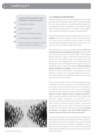 8            capítulo 1

                                                                1. EL TRABAJO COMUNITARIO
                       Conceptos básicos del                    El trabajo comunitario es una forma de relacionarnos con el resto de la
                       Trabajo Comunitario                      gente que vive cerca de donde nosotros vivimos. "Cerca" puede querer
                 1
                       El trabajo comunitario                   decir en la misma cuadra, la zona, el pueblo, la ciudad, la provincia, el
                                                                país, depende de qué nos propongamos y cuántos seamos. Nuestra
                 2
                       ¿Qué es un grupo?                        tarea comunitaria puede abarcar a mucha gente, muchas organiza-
                 3                                              ciones, muchas instituciones, o ser acotada a un grupo pequeño.
                       Los valores del trabajo colectivo
                 4                                              Pero sea cual sea la escala de nuestro trabajo, siempre se inserta en un
                       Los liderazgos y el protagonismo         contexto, es decir que lo que pasa en nuestro pueblo tiene relación
                                                                con lo que ocurre en la provincia, el país y el resto del mundo.
                 5
                       Tener un proyecto: diagnóstico, plani-   Generalmente las realidades de nuestros vecinos tienen que ver con
                       ficación, ejecución y evaluación.        decisiones que no se toman en el lugar donde vivimos.

                                                                Nos involucramos en tareas comunitarias porque creemos que
                                                                nosotros y nuestros vecinos podríamos vivir mejor, porque pensamos
                                                                que las formas de vida de las diferentes familias es muy desigual:
                                                                algunos concentran la riqueza y otros viven situaciones de mucha
                                                                pobreza. Ante esta realidad injusta, mucha gente, desde hace
                                                                muchos años, se viene organizando en sus comunidades para desar-
                                                                rollar trabajos contra esas desigualdades. Pero además de saber que
                                                                la realidad es injusta, es necesario que tengamos deseos y decisión de
                                                                ayudar a transformar esa realidad. Y fundamentalmente tenemos
                                                                que confiar en que se puede cambiar, en que depende de nuestras
                                                                decisiones y acciones como comunidad. Ninguna persona por sí
                                                                misma puede transformar la realidad de las demás; pero entre todos
                                                                podemos caminar hacia un cambio.

                                                                Como ustedes ya saben, en toda comunidad hay gente que pien-
                                                                sa diferente que nosotros, se viste de otra manera, le gusta comer
                                                                otras cosas, se divierte haciendo cosas que tal vez a nosotros no
                                                                nos interesan, tiene otra fe, etc. Por eso, cuando nos planteamos
                                                                participar en una experiencia comunitaria tenemos que estar dis-
                                                                puestos a escuchar, a debatir con otros, a respetar los acuerdos, a
                                                                saber compartir la palabra para que hablen todos y todas. Quien
                                                                desarrolla trabajos comunitarios no discrimina, no es
                                                                prejuicioso/a, es solidario, y está siempre atento/a para reflexionar
                                                                sobre lo que hace, aceptar sus errores, y mejorar. Lo que no hay
                                                                que olvidar tampoco es que cuando intervenimos sobre nuestra
                                                                realidad lo hacemos desde nuestras ideas, o sea, por un lado hay
                                                                que respetar a los demás, y por otro también respetarnos a
                                                                nosotros mismos/as y hacer valer nuestras convicciones.

                                                                Y una cosa fundamental: ante cada gran problema que abordemos
                                                                habrá muchos problemas pequeños que lo conforman. Las cosas no
                                                                son simples en el mundo en que vivimos. No hay un solo responsable
                                                                de todos los males, ni hay un benefactor o benefactora a quien le
                                                                debemos por las cosas buenas. Por eso nos tenemos que preparar
                                                                para abordar cada problema contemplando la mayor cantidad posi-
    Comunidad manifestándose                                    ble de componentes.
 