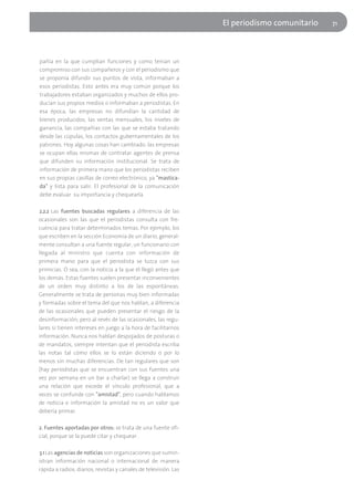 El periodísmo comunitario   71




pañía en la que cumplían funciones y como tenían un
compromiso con sus compañeros y con el periodismo que
se proponía difundir sus puntos de vista, informaban a
esos periodistas. Esto antes era muy común porque los
trabajadores estaban organizados y muchos de ellos pro-
ducían sus propios medios o informaban a periodistas. En
esa época, las empresas no difundían la cantidad de
bienes producidos, las ventas mensuales, los niveles de
ganancia, las compañías con las que se estaba tratando
desde las cúpulas, los contactos gubernamentales de los
patrones. Hoy algunas cosas han cambiado: las empresas
se ocupan ellas mismas de contratar agentes de prensa
que difunden su información institucional. Se trata de
información de primera mano que los periodistas reciben
en sus propias casillas de correo electrónico, ya "mastica-
da" y lista para salir. El profesional de la comunicación
debe evaluar su importancia y chequearla.

2.2.2 Las fuentes buscadas regulares a diferencia de las
ocasionales son las que el periodistas consulta con fre-
cuencia para tratar determinados temas. Por ejemplo, los
que escriben en la sección Economía de un diario, general-
mente consultan a una fuente regular, un funcionario con
llegada al ministro que cuenta con información de
primera mano para que el periodista se luzca con sus
primicias. O sea, con la noticia a la que él llegó antes que
los demás. Estas fuentes suelen presentar inconvenientes
de un orden muy distinto a los de las espontáneas.
Generalmente se trata de personas muy bien informadas
y formadas sobre el tema del que nos hablan, a diferencia
de las ocasionales que pueden presentar el riesgo de la
desinformación; pero al revés de las ocasionales, las regu-
lares sí tienen intereses en juego a la hora de facilitarnos
información. Nunca nos hablan despojados de posturas o
de mandatos, siempre intentan que el periodista escriba
las notas tal cómo ellos se lo están diciendo o por lo
menos sin muchas diferencias. De tan regulares que son
(hay periodistas que se encuentran con sus fuentes una
vez por semana en un bar a charlar) se llega a construir
una relación que excede el vínculo profesional, que a
veces se confunde con "amistad", pero cuando hablamos
de noticia e información la amistad no es un valor que
debería primar.

2. Fuentes aportadas por otros: se trata de una fuente ofi-
cial, porque se la puede citar y chequear.

3.1 Las agencias de noticias son organizaciones que sumin-
istran información nacional o internacional de manera
rápida a radios, diarios, revistas y canales de televisión. Las
 