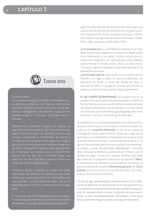 72        capítulo 5

                                                                 agencias están dotadas de periodistas en todo el país que
                                                                 cubren noticias de todas las secciones con una gran veloci-
                                                                 dad. Generalmente envían anticipos noticiosos y flashes
                                                                 informativos. Hay agencias de noticias nacionales (TELAM,
                                                                 DYN y NA) y extranjeras (EFE, ANSA, DPA).

                                                                 3.2 El corresponsal es un periodista acreditado en un lugar
                                                                 determinado (país, organismo o institución) desde donde
                                                                 envía información a un medio. Escribe noticias para un
                                                                 medio local (argentino, por ejemplo) pero está instalado
                                                                 todo el tiempo en Estado Unidos. Todas sus notas tienen
                                                                 “un toque” argentino aunque se vaya especializando en la
                                                                 realidad de aquel país.
                                                                 3.2 El enviado especial, por su parte, es el periodista que se
                                                                 traslada a un lugar a cubrir un hecho en particular. Las
                                  Tomen nota                     elecciones en Brasil, La fiesta del caballo en Raco, el
                                                                 mundial de fútbol, o una guerra. Una vez que termina su
                                                                 cobertura vuelve al medio donde trabaja diariamente.

     La Hemeroteca:                                              B- LAS FUENTES EXTRAOFICIALES son aquellas que no se
     Es un archivo de diarios y revistas. Generalmente en        pueden citar y por lo tanto son incontrastables. También se
     las bibliotecas públicas y en algunas instituciones         llaman fuentes con reserva total (off the record): personas
     estatales importantes hay hemerotecas donde peri-           buscadas o espontáneas que nos facilitan una información
     odistas, investigadores, estudiantes y cualquier otra       que sirve para que el periodista siga indagando, pero man-
     persona puede ir a consultar materiales viejos o            teniendo en secreto a la fuente que le dio el dato.
     actuales.
                                                              Un periodista con muchísima trayectoria, Oscar Raúl Cardoso,
     Conservar los materiales antiguos es costoso, ya         dice que siempre que uno se acerque a una fuente debe ha-
     que la tierra, la humedad, el calor y la simple manip-   cerlo con una "sospecha informada". O sea con un trabajo de
     ulación dañan el papel con facilidad. Cuando hay         investigación previo sobre el tema a tratar que haga que el
     recursos, se procede a "microfilmar" los diarios y       periodista no sea fácilmente y manipulado por la fuente. Esto
     revistas, es decir se toman fotos página por página      se puede hacer recurriendo a archivos de diarios para ver lo
     para que los lectores usen esos rollos de imágenes y     que ya fue publicado sobre ese tema, yendo a una hemerote-
     no dañen el original. En algunos casos está permiti-     ca pública, viendo documentales audiovisuales, buscando
     do fotocopiar las hojas, aunque actualmente              libros, entrando a Internet y rastreando por el título o por el
     muchos de los que van a consultar llevan sus             nombre de algún involucrado. Siempre tenemos que saber
     máquinas de fotos digitales y capturan tomas que         algo antes de ir a preguntar, porque eso nos permite "filtrar"
     luego leen en sus computadoras.                          la información que recibimos y aumentamos (al menos un
                                                              poco) las chances de separar "información genuina" de "carne
     Conservar diarios y revistas es cuidar una parte         podrida" (como se conoce a la información falaz, sin consis-
     importante del patrimonio cultural, ya que estos         tencia o directamente mentirosa).
     medios dan cuenta de parte de la vida cotidiana de
     una sociedad. Cuando queremos saber qué se ha            Por eso hay algo que el periodista, sea comunitario o de un medio
     publicado sobre un tema, la hemeroteca es el lugar       comercial, debe tener siempre presente. No se hace periodismo con
     ideal.                                                   una sola fuente, siempre es conveniente la pluralidad, la mayor can-
                                                              tidad de versiones sobre un tema, la aparición de voces encon-
     En Tucumán hay una hemeroteca abierta al público.        tradas, a veces circunstancialmente enfrentadas y otras veces
     En la Facultad de Filosofía y Letras de la Universidad   estructuralmente antagónicas (esos enemigos por naturaleza).
     Nacional de Tucumán -Avda. Benjamín Aráoz 800.
 