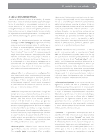 El periodísmo comunitario                       73




8. LOS GÉNEROS PERIODÍSTICOS.                                            más o menos reflexivo sobre un acontecimiento de impor-
Además de la correcta utilización de las fuentes y de respetar           tancia para una comunidad. Son esos espacios periodísti-
la estructura básica de la noticia debemos organizarla según             cos que se aprovechan para relacionar acontecimientos,
formas de presentación ya reconocidas por los lectores de pro-           realizar comparaciones, presentar pruebas y ofrecer un
ductos periodísticos. Las noticias adoptan diversas presenta-            punto de vista sobre el tema que se trata. No se intenta
ciones y funciones que se conocen cómo géneros periodísticos.            ocultar el posicionamiento -limitando la escritura a la pre-
Estos se diferencian por la utilización de los tiempos verbales,         sentación de datos-, sino que se toma postura por una
los adjetivos que contempla, y la aparición o no de algunas fi-          interpretación de lo acontecido. Generalmente se trata de
guras retóricas. Veamos algunos géneros conocidos:                       notas firmadas por periodistas conocidos o por figuras
                                                                         públicas. Los lectores creen en esa opinión, en parte,
   ■ Crónica: Es un relato de acontecimientos que privilegia el          porque conocen al/la autor/a y confían en él/ella. Pueden
   respeto por el orden cronológico. Es el género más realista           tratarse de críticas literarias, deportivas, artísticas o sim-
   porque produce en el lector ese efecto de realidad que se             plemente de un acontecimiento coyuntural.
   da cuando se recupera el pasado inmediato con hechos
   concretos. Utiliza muchos adverbios de tiempo como                    ■  Editorial: Presenta una estructura similar a la nota de
   ("ayer", "mañana", "hace tres días"). Es más extensa que la           opinión, pero sus enunciados se presentan como "máxi-
   simple noticia (que responde a las seis preguntas funda-              mas" con definiciones atemporales. Frases como "No hay
   mentales enumeradas más arriba) porque su función es                  país que crezca sin industria" puede pertenecer a este
   ampliar el hecho noticioso o desmenuzarlo. Presupone un               género. Forma parte de ese "pacto de lectura" entre el
   lector interesado en el tema del que se habla y por eso su            medio y sus lectores porque representa la línea oficial, la
   escritura suele darse mayores licencias literarias que las            mirada de mundo, la forma de interpretar la realidad que
   notas comunes. Hay crónicas de ceremonias, asambleas,                 tienen las autoridades del medio. No enfatiza los acontec-
   actos públicos, competencias deportivas, etc.                         imientos coyunturales sino la valoración (positiva o nega-
                                                                         tiva) que se hace de ellos en el marco de interpretaciones
   ■ Nota de Color: Es un artículo que sirve para ilustrar algún         más generales. Es el género que plantea de modo más
   tema presente en la noticia aunque no sea el tema central.            explícito la opción ideológica de su autor. No lleva firma,
   Recoge testimonios de testigos de los hechos, presenta                porque es la voz de la empresa de comunicación.
   cronologías, historias complementarias y material de
   archivo (textos e imágenes). También puede ser una nota               ■ Informes e investigaciones: Son un mix de informaciones
   de color que no esté relacionada con la noticia, sino con un          organizadas en forma de crónicas y cronologías, datos
   tema que en sí mismo se desea difundir.                               estadísticos y comparativos, opiniones de personas califi-
                                                                         cadas en un tema y explicitaciones de opciones ideológicas
   ■ Perfil: Sirve para presentar a un personaje o un lugar. Por         en pugna. Se intenta dar un panorama denso y en profun-
   ejemplo tenemos una nota sobre la entrega de los premios              didad sobre un problema o un fenómeno importante para
   Oscar, esa es la principal con cabeza informativa, cuerpo y           la comunidad. Por ejemplo un informe sobre el "lock out"
   remate. Como nota auxiliar en un recuadro podemos                     agropecuario en Argentina durante el año 2008 no
   hacer un perfil del director de la película que ganó ese              quedaría en una crónica y un editorial, sino en un mix de
   mentado premio. Nos parece importante porque el director es           textos que den cuenta de todas las aristas del problema y
   desconocido para el gran público. No se trata de una biografía        lo analice desde sus implicancias culturales, económicas,
   sino de una semblanza que destaca los rasgos más sobre-               políticas, sociales, internacionales, etc.
   salientes del personaje. No pretende exhaustividad respecto a
   él, sólo los datos básicos y luego una pincelada que lo human-        ■ Entrevista: Es un género en sí mismo porque a veces se

   iza y lo pone al alcance de cualquier lector. El perfil: insinúa un   presentan entrevistas enteras que ocupan toda la noticia,
   carácter, presenta una persona de carne y hueso con victorias         pero también es un género "comodín" que puede estar
   y miserias, destaca características físicas, describe facciones,      incorporado dentro de una nota que se presenta en forma
   tics, hábitos, cuenta cómo es la voz y la personalidad.               de nota de color, historia de vida, etc. Es un diálogo con una
                                                                         persona que por alguna razón se considera válida para apor-
   ■ Nota de opinión: Está estructurada como un discurso                 tar datos interesantes para la investigación que hacemos. O
   argumentativo, presenta opiniones y razonamientos.                    también para la nota si la entrevista es sólo eso. Esas
   Tiene un orden lógico, no cronológico. Ofrece un análisis             razones pueden ser, que sea un especialista en el tema, que
 