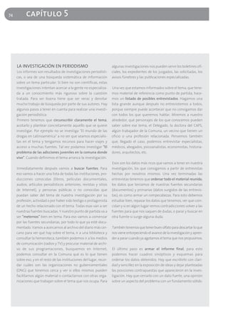 74         capítulo 5




     LA INVESTIGACIÓN EN PERIODISMO                                    algunas investigaciones nos pueden servir los boletines ofi-
     Los informes son resultados de investigaciones periodísti-        ciales, los expedientes de los juzgados, las solicitadas, los
     cas, o sea de una búsqueda sistemática de información             avisos fúnebres y las publicaciones especializadas.
     sobre un tema particular. Si bien no son científicas, estas
     investigaciones intentan acercar a la gente no especializa-       Una vez que estamos informados sobre el tema, que tene-
     da a un conocimiento más riguroso sobre la cuestión               mos material de referencia como punto de partida, hace-
     tratada. Para ser buena tiene que ser veraz y denotar             mos un listado de posibles entrevistados. Hagamos una
     mucho trabajo de búsqueda por parte de sus autores. Hay           lista grande aunque después no entrevistemos a todos,
     algunos pasos a tener en cuenta para realizar una investi-        porque siempre puede acontecer que no consigamos dar
     gación periodística:                                              con todos los que queremos hablar. Miremos a nuestro
     Primero tenemos que circunscribir claramente el tema,             alrededor, qué personajes de los que conocemos pueden
     acotarlo y plantear concretamente aquello que se quiere           saber sobre ese tema, el Delegado, la doctora del CAPS,
     investigar. Por ejemplo no se investiga "El mundo de las          algún trabajador de la Comuna, un vecino que tienen un
     drogas en Latinoamérica" a no ser que seamos especialis-          oficio o una profesión relacionada. Pensemos también
     tas en el tema y tengamos recursos para hacer viajes y            que, llegado el caso, podemos entrevistar especialistas,
     acceso a muchas fuentes. Tal vez podamos investigar "El           médicos, abogados, psicoanalistas, economistas, historia-
     problema de las adicciones juveniles en la comuna donde           dores, arquitectos, etc.
     vivo". Cuando definimos el tema arranca la investigación.
                                                                       Esos son los datos más ricos que vamos a tener en nuestra
     Inmediatamente después vamos a buscar fuentes. Para               investigación, los que consigamos a partir de entrevistas
     eso vamos a hacer una lista de todas las instituciones, pro-      hechas por nosotros mismos. Una vez terminadas las
     ducciones conocidas (libros, películas documentales,              entrevistas tenemos que ordenar todo el material reunido,
     audios, artículos periodísticos anteriores, revistas y sitios     los datos que teníamos de nuestras fuentes secundarias
     de Internet), y personas públicas o no conocidas que              (documentos) y primarias (datos surgidos de las entrevis-
     puedan saber del tema de nuestra investigación por su             tas), es como armar un rompecabezas. Para esto debemos
     profesión, actividad o por haber sido testigo o protagonista      estudiar bien, repasar los datos que tenemos, ver que coin-
     de un hecho relacionado con el tema. Todas esas van a ser         cidan y si en algún lugar vemos contradicciones volver a las
     nuestras fuentes buscadas. Y nuestro punto de partida va a        fuentes para que nos saquen de dudas, o parar y buscar en
     ser "meternos" bien en tema. Para eso vamos a comenzar            otra fuente si surge alguna duda.
     por las fuentes secundarias, por todo lo que ya esté docu-
     mentado. Vamos a acercarnos al archivo del diario más cer-        También tenemos que tener buen olfato para descartar lo que
     cano para ver qué hay sobre el tema, ir a una biblioteca y        nos viene entorpeciendo el avance de la investigación y apren-
     consultar la hemeroteca, también podemos ir a los medios          der a parar cuando ya agotamos el tema que nos propusimos.
     de comunicación (radios y TV) y procurar material de archi-
     vo de sus programaciones, busquemos en Internet,                  El último paso es armar el informe final, para esto
     podemos consultar en la Comuna qué es lo que tienen               podemos hacer cuadros sinópticos y esquemas para
     sobre eso, y en el resto de las instituciones del lugar, recor-   ordenar los datos obtenidos. Hay que escribirlo con clari-
     dar cuáles son las organizaciones no gubernamentales              dad y sencillez en la exposición de ideas y dejar planteadas
     (ONG) que tenemos cerca y ver si ellos mismos pueden              las posiciones contrapuestas que aparecieron en la inves-
     facilitarnos algún material o contactarnos con otras orga-        tigación. Hay que cerrarlo con un dato fuerte, una opinión
     nizaciones que trabajan sobre el tema que nos ocupa. Para         sobre un aspecto del problema con un fundamento sólido.
 