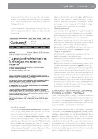 El periodísmo comunitario                       75




tenga una profesión afín al tema, que haya sido protago-            ■  Es importante no hacer preguntas "para zafar" y salir del
nista del tema, que haya sido testigo del tema, que sea parte       paso. No hacer preguntas para que nos digan lo que ya
de una institución relacionada, o que ese tema conviva con          sabemos. No plantear preguntas sin interés para el lector
él de alguna manera.                                                y menos para herir y molestar al entrevistado, ni pregun-
                                                                    tas retóricas o que no permitan la repregunta.
Para que la entrevista salga buena es importante que con-            Durante la entrevista
sideremos algunas cuestiones antes, durante y después               ■ Llevar siempre cámara, grabador o un cuaderno para tomar

de la misma.                                                        notas. Pero siempre registrar las palabras del entrevistado.
                                                                    ■ Estar atentos y escuchar bien lo que nos dice el entrevis-

                                                                    tado. Esa es la información que va a nuestra nota.
                                                                    ■ Repreguntar cuando sea necesario: si pensamos que el

                                                                    entrevistado se puede seguir explayando o quedan huecos
                                                                    en su relato, contradicciones o cosas sin explicar.
                                                                    ■ Dejar abierta la posibilidad de volver a consultarlo en un

                                                                    futuro si es que nos quedan "cabos sueltos" o dudas.
                                                                     Después de la entrevista
                                                                    ■ Seleccionar las preguntas y respuestas que tengan ver-

                                                                    dadero interés para nuestra publicación.
                                                                    ■ Reordenarlas. Muchas veces el orden del diálogo no es el

                                                                    mejor para un texto escrito.
                                                                    ■ Redactar la entrevista. No hace falta que sea textual. Tomar

                                                                    la esencia del comentario y hacerla "digerible" a la lectura.
                                                                    Debate: Si bien es un género propio de la radio y la tele-
                                                                    visión, también se lo utiliza en la prensa gráfica. Se trata de
                                                                    una confrontación entre dos o más personas respecto a un
                                                                    tema de interés público donde claramente hay posturas
                                                                    encontradas. Si es en un diario se publican tantas notas
                                                                    como debatidores haya, si es en radio o TV debe haber un
                                                                    moderador que encauza el tema, otorga el "turno" para usar
                                                                    la palabra y marca los tiempos de intervenciones, además
                                                                    de resumir las posturas de los invitados.

                                                                 9. VEEDURÍAS Y OBSERVATORIOS. ¿CÓMO NOS
                                                                 AYUDAN A MEJORAR EL PERIODISMO?
                                                                 Desde hace algunos años en América Latina han comenzado
                                                                 a crearse espacios formados por periodistas, investigadores y
                                                                 organizaciones de la sociedad civil para discutir y actuar sobre
                                                                 los modos en que los medios de comunicación están cons-
                                                                 truyendo sentidos y poniéndolos en circulación.
Antes de la entrevista
■ Conozcamos los antecedentes del entrevistado, actividades e    Estos espacios, definidos por el investigador colombiano
ideas a las que adhiere. Anotar datos relevantes buscados en     Germán Rey como “metáforas de procesos sociales y comu-
documentos a través de diarios, archivos e Internet.             nicativos relacionados con la democratización de la
■ Hacer un punteo de posibles preguntas o temas a tratar.        sociedad”, toman diferentes formas según los países.
Sólo para ayudarnos, no para atarnos a él. Las mejores son las   Algunos se llaman Observatorios de medios, otros Veedurías
preguntas que no buscan como respuesta el "sí o no" cerrado      ciudadanas. Lo común, dice Rey, es que estas experiencias se
del entrevistado. Las preguntas tienen que ser concisas y        desarrollan a partir de importantes crisis sociales, políticas,
concretas y ser interesantes para el lector, no para nosotros.   económicas. En general se presentan como espacios de cons-
Las buenas preguntas ayudan a cambiar el punto de vista y        trucción de ciudadanía y pretenden insertarse en proyectos
nunca pretenden pasar por arriba al entrevistado.                sociales más amplios que su propio alcance.
 