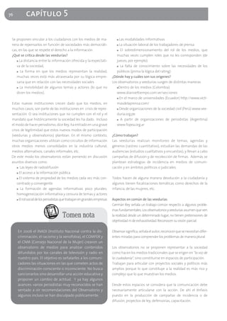 76         capítulo 5

 Se proponen vincular a los ciudadanos con los medios de ma-                  ■ Las modalidades informativas
 nera de repensarlos en función de sociedades más democráti-                  ■ La situación laboral de los trabajadores de prensa

 cas, en las que se respete el derecho a la información.                      ■ El sobredimensionamiento del rol de los medios, que

 ¿Qué se critica desde las veedurías?                                         muchas veces cumplen roles que no les corresponden (de
    ■ La distancia entre la información ofrecida y la expectati-              jueces, por ejemplo)
    va de la sociedad,                                                        ■ La falta de conocimiento sobre las necesidades de los

    ■ La forma en que los medios representan la realidad,                     públicos (prima la lógica del rating)
    muchas veces está más atravesada por su lógica empre-                  ¿Dónde hay y cuáles son sus orígenes?
    saria que en relación con las necesidades sociales                     Los observatorios y veedurías surgen de distintas maneras
    ■ La invisibilidad de algunos temas y actores (lo que no                  ■Dentro de los medios (Colombia)

    dicen los medios).                                                        www.diarioeltiempo.com.ve/secciones
                                                                              ■ En el marco de universidades (Ecuador) http://www.victi-

 Estas nuevas instituciones crecen dado que los medios, en                    masdelaprensa.com/
 muchos casos, son parte de las instituciones en crisis de repre-             ■ Desde organizaciones de la sociedad civil (Perú) www.vee-

 sentación. O sea instituciones que no cumplen con el rol y el                duria.org.pe
 mandato que históricamente la sociedad les ha dado. Incluso                  ■ A partir de organizaciones de periodistas (Argentina)

 el modo de hacer periodismo, dice Rey, ha entrado en una grave               www.fopea.org.ar
 crisis de legitimidad que estos nuevos modos de participación
 (veedurías y observatorios) plantean. En el mismo contexto,               ¿Cómo trabajan?
 muchas organizaciones utilizan como circuitos de información              Las veedurías realizan monitoreo de temas, agendas y
 otros medios menos consolidados en la industria cultural,                 géneros (rastreo cuantitativo), estudian las demandas de las
 medios alternativos, canales informales, etc.                             audiencias (estudios cualitativos y encuestas), y llevan a cabo
 De este modo los observatorios están poniendo en discusión                campañas de difusión y de recolección de firmas. Además se
 asuntos diversos como:                                                    plantean estrategias de incidencia en medios de comuni-
     ■ Las leyes de radiodifusión                                          cación y en ámbitos políticos o judiciales.
     ■ El acceso a la información pública

     ■ El sistema de propiedad de los medios cada vez más con-             Todos hacen de alguna manera devolución a la ciudadanía y
     centrado y convergente                                                algunos tienen focalizaciones temáticas como derechos de la
     ■ La formación de agendas informativas poco plurales:                 infancia, de las mujeres, etc.
     homogeneización informativa y censura de temas y actores
     ■ El rol social de los periodistas que trabajan en grandes empresas   Aspectos en común de las veedurías
                                                                           Germán Rey señala un trabajo común respecto a algunos proble-
                                                                           mas fundamentales. Los observatorios y veedurías asumen que ven
                                      Tomen nota                           la realidad desde un determinado lugar, no tienen pretensiones de
                                                                           objetividad ni de exhaustividad. Reconocen su visión parcial.

     En 2006 el INADI (Instituto Nacional contra la dis-                   Observar significa, señala el autor, reconocer que se necesitan difer-
     criminación, el racismo y la xenofobia), el COMFER y                  entes miradas para comprender los problemas de manera plural.
     el CNM (Consejo Nacional de la Mujer) crearon un
     observatorio de medios para analizar contenidos                       Los observatorios no se proponen representar a la sociedad
     difundidos por los canales de televisión y radio en                   como hacen los medios tradicionales que se erigen en "la voz de
     nuestro país. El objetivo es señalarles a los comuni-                 la ciudadanía", sino constituirse en espacios de participación.
     cadores las situaciones en las que cometen actos de                   Trabajan para articular con proyectos sociales y políticos más
     discriminación consciente o inconsciente. No busca                    amplios porque lo que constituye a la realidad es más rico y
     sancionarlos sino desarrollar una acción educativa y                  complejo que lo que muestran los medios.
     proponer un cambio de actitud. Y ya hay algunos
     avances: varios periodistas muy reconocidos se han                    Desde estos espacios se considera que la comunicación debe
     sentado a oír recomendaciones del Observatorio y                      necesariamente articularse con la acción. De ahí el énfasis
     algunos incluso se han disculpado públicamente.                       puesto en la producción de campañas de incidencia o de
                                                                           difusión, proyectos de ley, defensorías, capacitación.
 