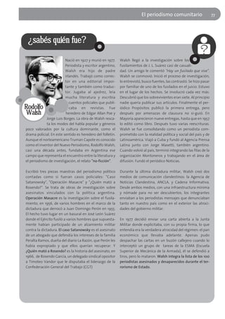 El periodísmo comunitario                      77




 ¿sabés quién fue?

                         Nació en 1927 y murió en 1977.     Walsh llegó a la investigación sobre los
                         Periodista y escritor argentino,   fusilamientos de J. L. Suárez casi de casuali-
                         Walsh era hijo de padre            dad. Un amigo le comentó "Hay un fusilado que vive".
                         irlandés. Trabajó como correc-     Walsh se conmovió. Inició el proceso de investigación,
                         tor en una editorial impor-        lo entrevistó, busco fuentes, las contrastó. Se hizo pasar
                         tante y también como traduc-       por familiar de uno de los fusilados en el juicio. Estuvo
                         tor. Jugaba al ajedrez, leía       en el lugar de los hechos. Se involucró cada vez más.
                         mucha literatura y escribía        Descubrió que los sobrevivientes eran siete. Al principio
                            cuentos policiales que publi-   nadie quería publicar sus artículos. Finalmente el per-
Rodolfo                     caba en revistas. Fue           iódico Propósitos publicó la primera entrega, pero
 Walsh                   heredero de Edgar Allan Poe y      después por amenazas de clausura no si-guió. En
            Jorge Luis Borges. La obra de Walsh resca-      Mayoría aparecieron nueve entregas, hasta que en 1957
            ta los modos del habla popular y géneros        lo editó como libro. Después tuvo varias reescrituras.
poco valorados por la cultura dominante, como el            Walsh se fue consolidando como un periodista com-
drama policial. En este sentido es heredero del folletín.   prometido con la realidad política y social del país y de
Aunque el norteamericano Truman Capote es conocido          Latinoamérica. Viajó a Cuba y fundó al Agencia Prensa
como el inventor del Nuevo Periodismo, Rodolfo Walsh,       Latina junto con Jorge Masetti, también argentino.
casi una década antes, fundaba en Argentina ese             Cuando volvió al país, terminó integrando las filas de la
campo que representa el encuentro entre la literatura y     organización Montoneros y trabajando en el área de
el periodismo de investigación, el relato "no-ficción".     difusión. Fundó el periódico Noticias.

Escribió tres piezas maestras del periodismo político       Durante la última dictadura militar, Walsh creó dos
contadas como si fueran casos policiales: "Caso             medios de comunicación clandestinos: la Agencia de
Satanowsky", "Operación Masacre" y "¿Quién mató a           Noticias Clandestina, ANCLA, y Cadena Informativa.
Rosendo?". Se trata de obras de investigación sobre         Desde ambos medios, con una infraestructura mínima
asesinatos vinculados con la política argentina.            y nómade para no ser descubiertos, los integrantes
Operación Masacre es la investigación sobre el fusila-      enviaban a los periodistas mensajes que denunciaban
miento, en 1956, de varios hombres en el marco de la        tanto en nuestro país como en el exterior las atroci-
dictadura que derrocó a Juan Domingo Perón en 1955.         dades del gobierno militar.
El hecho tuvo lugar en un basural en José León Suárez
donde el Ejército fusiló a varios hombres que supuesta-     En 1977 decidió enviar una carta abierta a la Junta
mente habían participado de un alzamiento militar           Militar donde explicitaba, con su propia firma, lo que
contra la dictadura. El caso Satanowsky es el asesinato     entendía era la verdadera atrocidad del régimen: el pan
de un abogado que defendía los intereses de la familia      económico que llevaba adelante. Apenas pudo
Peralta Ramos, dueña del diario La Razón, que Perón les     despachar las cartas en un buzón callejero cuando lo
había expropiado y que ellos querían recuperar. Y           interceptó un grupo de tareas de la ESMA (Escuela
¿Quién mató a Rosendo? es la historia del asesinato, en     Superior de Mecánica de la Armada), él se defendió a
1966, de Rosendo García, un delegado sindical opositor      tiros, pero lo mataron. Walsh integra la lista de los 100
a Timoteo Vandor que le disputaba el liderazgo de la        periodistas asesinados y desaparecidos durante el ter-
Confederación General del Trabajo (CGT)                     rorismo de Estado.
 