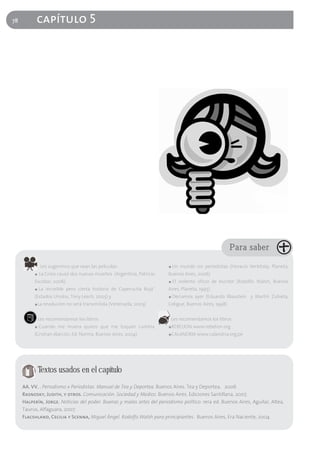 78         capítulo 5




                                                                                                       Para saber

               Les sugerimos que vean las películas:                    ■   Un mundo sin periodistas (Horacio Verbitsky, Planeta,
          ■   La Crisis causó dos nuevas muertes (Argentina, Patricio   Buenos Aires, 2006)
          Escobar, 2006)                                                ■   El violento oficio de escribir (Rodolfo Walsh, Buenos
          ■   La increíble pero cierta historia de Caperucita Roja"     Aires, Planeta, 1995)
          (Estados Unidos, Tony Leech, 2005) y                          ■   Decíamos ayer (Eduardo Blaustein y Martín Zubieta,
          ■   La revolución no será transmitida (Venezuela, 2003)       Coligue, Buenos Aires, 1998)


              Les recomendamos los libros:                                  Les recomendamos los libros:
          ■   Cuando me muera quiero que me toquen cumbia               ■   REBELION www.rebelion.org
          (Cristian Alarcón, Ed. Norma, Buenos Aires, 2004)             ■   CALANDRIA www.calandria.org.pe




              Textos usados en el capítulo
     AA. VV. . Periodismo x Periodistas. Manual de Tea y Deportea. Buenos Aires. Tea y Deportea, 2006
     Rasnosky, Judith, y otros. Comunicación. Sociedad y Medios. Buenos Aires. Ediciones Santillana, 2007.
     Halperín, Jorge. Noticias del poder. Buenas y malas artes del periodismo político. 1era ed. Buenos Aires, Aguilar, Altea,
     Taurus, Alfaguara, 2007.
     Flacshland, Cecilia y Scenna, Miguel Ángel. Rodolfo Walsh para principiantes. Buenos Aires, Era Naciente, 2004
 