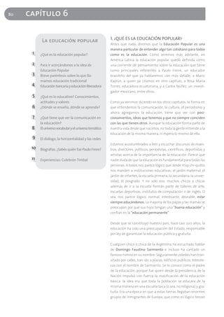 80   capítulo 6

                                                           1. ¿QUÉ ES LA EDUCACIÓN POPULAR?
            La educación popular
                                                           Antes que nada, diremos que la Educación Popular es una
                                                           manera particular de entender algo tan cotidiano para todos
      1    ¿Qué es la educación popular?                   como es la educación. Como veremos más adelante, en
                                                           América Latina la educación popular quedó definida como
      2    Para ir acercándonos a la idea de               una corriente de pensamiento sobre la educación que tiene
           Educación Popular                               como principales referentes a Paulo Freire, un educador
      3    Breve paréntesis sobre lo que lla-              brasileño del que ya hablaremos con más detalle, a Mario
           mamos educación tradicional                     Kaplún, a quien ya citamos en otro capítulo, a Rosa María
      4    Educación bancaria y educación liberadora       Torres, educadora ecuatoriana, y a Carlos Núñez, un investi-
                                                           gador mexicano, entre otros.
      5    ¿Qué es lo educativo? Conocimientos,
           actitudes y valores                             Como ya venimos diciendo en los otros capítulos, la forma en
      6    ¿Dónde se enseña, dónde se aprende?             que entendemos la comunicación, la cultura, el periodismo y
                                                           ahora agregamos la educación, tiene que ver con posi-
      7    ¿Qué tiene que ver la comunicación en           cionamientos, ideas que tenemos y que no siempre coinciden
           la educación?                                   con las que tienen otros. Aunque la educación forma parte de
      8    El universo vocabular y el universo temático.   nuestra vida desde que nacimos, no toda la gente entiende a la
                                                           educación de la misma manera, ni espera lo mismo de ella.
      9    El diálogo, la horizontalidad y las redes
                                                           Estamos acostumbrados a leer y escuchar discursos de maes-
      10 Biografías. ¿Sabés quién fue Paulo Freire?        tros, directores, políticos, periodistas, científicos, deportistas y
                                                           artistas acerca de la importancia de la educación. Parece que
      11   Experiencias: Culebrón Timbal                   nadie duda de que la educación es fundamental para todas las
                                                           personas. A todos nos parece lógico que desde muy chi-quitos
                                                           nos manden a instituciones educativas: el jardín maternal, el
                                                           jardín de infantes, la escuela primaria, la secundaria, la univer-
                                                           sidad, el posgrado. Y no sólo eso; muchos chicos y chicas
                                                           además de ir a la escuela forman parte de talleres de arte,
                                                           escuelas deportivas, institutos de computación o de inglés. O
                                                           sea, nos parece lógico, normal, interesante, deseable, estar
                                                           siempre educándonos. La mayoría de los papás y las mamás se
                                                           preocupan por que sus hijos tengan una "buena educación" y
                                                           confían en la "educación permanente".

                                                           Desde que se constituyó nuestro país, hace casi 200 años, la
                                                           educación ha sido una preocupación del Estado, responsable
                                                           por ley de garantizar la educación pública y gratuita.

                                                           Cualquier chico o chica de la Argentina ha escuchado hablar
                                                           de Domingo Faustino Sarmiento e incluso ha cantado un
                                                           famoso himno en su nombre. Seguramente ustedes han tran-
                                                           sitado por calles, han ido a plazas, edificios públicos, bibliote-
                                                           cas con el nombre de Sarmiento. Se lo conoce como el padre
                                                           de la educación, porque fue quien desde la presidencia de la
                                                           Nación impulsó con fuerza la masificación de la educación
                                                           básica: la idea era que toda la población se educara de la
                                                           misma manera en una escuela laica (o sea, no religiosa) y gra-
                                                           tuita. Era una época en que a estas tierras llegaban enormes
                                                           grupos de inmigrantes de Europa, que como es lógico tenían
 