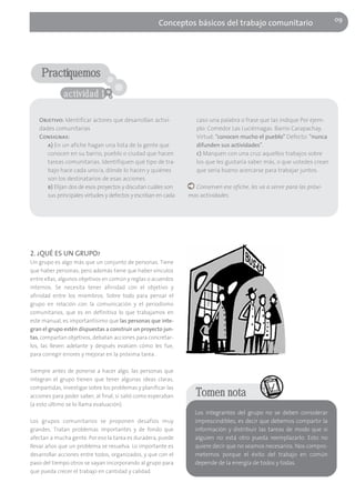 09
                                                     Conceptos básicos del trabajo comunitario




    Practiquemos
              actividad 1

   Objetivo: Identificar actores que desarrollan activi-          caso una palabra o frase que las indique Por ejem-
   dades comunitarias                                             plo: Comedor Las Luciérnagas. Barrio Carapachay.
   Consignas:                                                     Virtud: "conocen mucho el pueblo" Defecto: "nunca
      a) En un afiche hagan una lista de la gente que             difunden sus actividades".
      conocen en su barrio, pueblo o ciudad que hacen             c) Marquen con una cruz aquellos trabajos sobre
      tareas comunitarias. Identifiquen qué tipo de tra-          los que les gustaría saber más, o que ustedes crean
      bajo hace cada uno/a, dónde lo hacen y quiénes              que sería bueno acercarse para trabajar juntos.
      son los destinatarios de esas acciones.
      b) Elijan dos de esos proyectos y discutan cuáles son      Conserven ese afiche, les va a servir para las próxi-
      sus principales virtudes y defectos y escriban en cada   mas actividades.




2. ¿QUÉ ES UN GRUPO?
Un grupo es algo más que un conjunto de personas. Tiene
que haber personas; pero además tiene que haber vínculos
entre ellas, algunos objetivos en común y reglas o acuerdos
internos. Se necesita tener afinidad con el objetivo y
afinidad entre los miembros. Sobre todo para pensar el
grupo en relación con la comunicación y el periodismo
comunitarios, que es en definitiva lo que trabajamos en
este manual, es importantísimo que las personas que inte-
gran el grupo estén dispuestas a construir un proyecto jun-
tas, compartan objetivos, debatan acciones para concretar-
los, las lleven adelante y después evalúen cómo les fue,
para corregir errores y mejorar en la próxima tarea .

Siempre antes de ponerse a hacer algo, las personas que
integran el grupo tienen que tener algunas ideas claras,
compartidas, investigar sobre los problemas y planificar las
acciones para poder saber, al final, si salió como esperaban      Tomen nota
(a esto último se lo llama evaluación).
                                                                 Los integrantes del grupo no se deben considerar
Los grupos comunitarios se proponen desafíos muy                 imprescindibles, es decir que debemos compartir la
grandes. Tratan problemas importantes y de fondo que             información y distribuir las tareas de modo que si
afectan a mucha gente. Por eso la tarea es duradera, puede       alguien no está otro pueda reemplazarlo. Esto no
llevar años que un problema se resuelva. Lo importante es        quiere decir que no seamos necesarios. Nos compro-
desarrollar acciones entre todos, organizados, y que con el      metemos porque el éxito del trabajo en común
paso del tiempo otros se vayan incorporando al grupo para        depende de la energía de todos y todas.
que pueda crecer el trabajo en cantidad y calidad.
 