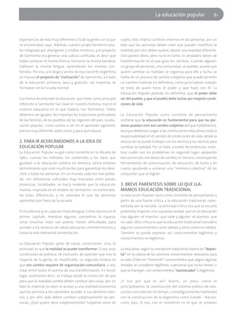 La educación popular                    81




experiencias de vida muy diferentes a la de la gente con la que      sujeto, esto implica cambios internos en las personas, por un
se encontraban aquí. Además, nuestro propio territorio esta-         lado que las personas deben creer que pueden modificar la
ba integrado por aborígenes y criollos mestizos, y el proyecto       realidad, por otro deben querer, desear una realidad diferente.
de Sarmiento era generar una cultura unificada, es decir que         Esto parece obvio, pero no lo es tanto. El verdadero deseo de
todos cantaran el mismo himno, honraran la misma bandera,            transformación es el que guía los cambios. Cuando alguien,
hablaran la misma lengua, aprendieran los mismos con-                un grupo de personas, una comunidad, un pueblo, asume que
tenidos. Por eso, a lo largo y ancho de esa naciente Argentina       quiere cambiar su realidad, se organiza para ello y lucha, se
se impuso el proyecto de "civilización" de Sarmiento, a través       habla de un proceso de cambio subjetivo que puede permitir
de la educación primaria, laica y gratuita. Las maestras se          un cambio material. En definitiva, como ya lo habrán notado,
formaban en la Escuela normal.                                       se trata de quién tiene el poder y qué hace con él. La
                                                                     Educación Popular postula, en definitiva, que el poder debe
Esa forma de entender la educación, que tiene como principal         ser del pueblo, y que el pueblo debe luchar por mejores condi-
referente a Sarmiento fue clave en nuestra historia, marcó el        ciones de vida.
sistema educativo en el que todavía nos formamos. Todos
debemos ser iguales. No importan las tradiciones particulares        La Educación Popular como corriente de pensamiento
de las familias, de los pueblos, de las regiones del país. La edu-   sostiene que la educación es fundamental para que las per-
cación popular, como vamos a ver en el apartado siguiente,           sonas puedan vivir ese cambio subjetivo del que hablábamos.
piensa muy diferente sobre cómo y para qué educar.                   Aunque debemos cargar a las instituciones educativas toda la
                                                                     responsabilidad en el cambio de condiciones de vida, desde la
2. PARA IR ACERCÁNDONOS A LA IDEA DE                                 educación se puede trabajar con los vecinos y las vecinas para
EDUCACIÓN POPULAR                                                    cambiar la realidad. Por un lado, a través de evidenciar, visibi-
La Educación Popular surgió como corriente en la década de           lizar cuáles son los problemas; en segundo lugar, apoyando
1960, cuando los métodos, los contenidos y las ideas que             esa convicción, ese deseo de cambio, en tercero, construyendo
guiaban a la educación pública en América Latina estaban             herramientas de comunicación, de educación, de lucha y en
demostrando que eran insuficientes para garantizar los dere-         cuarto ayudando a sostener una "memoria colectiva" de las
chos a todas las personas. En un mundo cada vez más pobla-           conquistas que se logran.
do, con diferencias culturales muy marcadas entre países,
provincias, localidades, se hacía evidente que la educación          3. BREVE PARÉNTESIS SOBRE LO QUE LLA-
masiva, inspirada en el modelo de Sarmiento, no contempla-           MAMOS EDUCACIÓN TRADICIONAL
ba estas diferencias, y no valoraba lo que las personas              La educación Popular nació como corriente de pensamiento a
aprendían por fuera de la escuela.                                   partir de una fuerte crítica a la educación tradicional, repre-
                                                                     sentada por la escuela. La principal crítica era que la escuela
El mundo era (y es cada vez más) desigual. Como dijimos en el        pretendía imponer una supuesta verdad: que en la educación
primer capítulo, mientras algunos concentran la riqueza,             hay alguien -el maestro- que sabe y alguien -el alumno- que
otros (muchos más) son pobres, tienen dificultades para              no sabe. Otra crítica es que la educación tradicional considera
acceder a los servicios de salud, educación, entretenimiento y       algunos conocimientos como válidos y otros como no válidos.
hasta la más elemental alimentación.                                 También se puede expresar así: conocimientos legítimos y
                                                                     conocimientos no legítimos.
La Educación Popular parte de varias convicciones. Una, la
principal, es que la realidad se puede transformar. O sea, esas      Lo educativo, según la concepción tradicional, estaría en "deposi-
condiciones de pobreza, de exclusión, de opresión que vive la        tar" en la cabeza de los alumnos conocimientos necesarios para
mayoría de la gente, es modificable. La segunda certeza es           su vida. O bien en "transmitir" conocimientos que, según algunas
que ese cambio requiere de organización comunitaria, o sea,          miradas se consideran legítimos, a personas que no los tienen, o
crear entre todos el camino de esa transformación. En tercer         que se manejan con conocimientos "equivocados" o ilegítimos.
lugar, podríamos decir, se trabaja desde la convicción de que
para que la realidad cambie deben cambiar dos cosas, por un          ¿Y eso por qué es así? Bueno, un poco, como lo
lado lo material, es decir el acceso a una realidad económica        anticipábamos, la construcción del sistema público de edu-
que les permita a los oprimidos acceder a sus derechos bási-         cación coincidió (en el tiempo, cronológicamente hablando)
cos, y por otro lado deben cambiar subjetivamente las per-           con la construcción de la Argentina como Estado - Nación,
sonas. ¿Qué quiere decir subjetivamente? Subjetivo viene de          como país. O sea, con el momento en el que se estaban
 