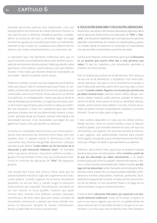 82        capítulo 6

 tomando decisiones políticas muy importantes, como por             4. EDUCACIÓN BANCARIA Y EDUCACIÓN LIBERADORA
 ejemplo definir las fronteras de nuestro territorio, formar un     Paulo Freire, uno de los más famosos educadores populares decía
 solo ejército que lo defienda, establecer grandes ciudades,        que la educación tradicional es una educación de "élite" y "ban-
 definir la economía del país y consolidar reglas de juego          caria", una educación adaptativa que sirve para que los alumnos
 económicas iguales (y conocidas) para todos sus habitantes,        aprendan conocimientos de manera no cuestionadora y pasiva.
 extender la ley a todos los ciudadanos para determinar los         Un modelo donde los alumnos no construyen el conocimiento
 buenos y los malos comportamientos y sus sanciones, etc.           sino que asimilan conocimientos ya hechos por otros.

 La educación (que hoy llamamos tradicional pero que en             La Educación Popular, contrariamente, opina que la educación
 aquel momento era simplemente educación) también partici-          es un proceso que ocurre entre dos o más personas que
 paba de ese escenario de discusiones. Había que decidir sobre      saben. O sea, los maestros y los estudiantes aprenden y
 qué educar, cómo educar, a quien educar y con qué métodos          enseñan al mismo tiempo.
 hacerlo. Y esto había que decidirlo desde las necesidades de
 ese Estado - Nación incipiente, recién nacido.                     Esto no implica que se borre el rol del docente. Pero ahora ya
                                                                    no va a ser el de domesticar, o disciplinar a los niños (edu-
 Podemos contestar una por una esas preguntas que listamos,         cación bancaria), sino que su rol se transforma en ayudar a
 había que educar todo lo necesario para que el país se con-        que el educando aprenda a partir de lo que él ya sabe. ¿Cómo
 solide, se desarrolle y participe de la economía capitalista que   es eso? Cuando ustedes llegaron a la escuela por primera vez
 comenzaba a dominar el mundo. O sea, educar en un sentido          ya sabían muchas cosas: caminar, comer, hablar, dibujar, con-
 muy definido, sin ambigüedades. Había que educar desde la          versar, relatar historias, pedir permiso, prender el televisor,
 idea de verdades preconcebidas, sin lugar para las dudas acer-     servirse la leche, hacer pozos en la tierra, identificar plantas,
 ca de lo bueno para el país y para nosotros y había que exten-     árboles, entre muchos otros saberes. Y es más, muchos de us-
 der esa educación a todos los ciudadanos para que todos            tedes, ya sabían manejar computadoras, celulares, y conocían
 aprendan y deseen vivir de una determinada manera. La edu-         Internet. Tal vez no todos, pero sí algunos.
 cación, pensada desde los Estados, siempre está atada a las
 necesidades del país. A las necesidades que eligen los que         Y esos saberes dependen en cada caso de dónde vivimos,
 gobiernan el país, o los que deciden sus destinos.                 dónde nacimos, cómo es nuestra familia, a qué se dedican
                                                                    nuestros padres, qué animales tenemos en casa, con qué nos
 Si vivimos en sociedades democráticas y con mucha partici-         alimentamos, con quiénes nos reunimos durante la infancia,
 pación esas decisiones las tomamos entre todos, pero por           a qué jugamos, qué oportunidades tuvimos para conocer
 aquellos años ni siquiera existía la democracia como la            otros lugares, otra gente, y una cantidad enorme de otros fac-
 conocemos hoy, entonces las grandes decisiones, como por           tores que influyen en todo lo que aprendimos y sabemos.
 ejemplo la que define "cuáles deben ser las funciones de la
 educación y qué educación debemos tener", se tomaban               Entonces, decía Paulo Freire, aquel que se propone trabajar
 entre muy pocas personas, muy pocos sectores sociales o            desde la educación -los educadores- deben enseñar a partir de
 grupos. Por eso también se dice, hoy, que la educación tradi-      lo que los educandos ya saben previamente, y no deben
 cional es sinónimo de educación de "élite" (de pequeños            enseñar para que el otro se adapte, imponiendo valores, crite-
 grupos).                                                           rios y conocimientos preestablecidos. Deben enseñar en diá-
                                                                    logo con los educandos (antes llamados alumnos) para forta-
 Hoy resulta fácil hacer esta lectura crítica, dado que ha          lecerlos a ellos a partir de sus mejores potencialidades y fort-
 pasado bastante más de un siglo del surgimiento de la edu-         alecernos nosotros (educadores, maestros, profesores, facili-
 cación pública. Cuando surgieron los primeros educadores           tadores) enriqueciendo nuestras miradas con los conocimien-
 populares no era tan fácil, y cuando surgió la educación           tos de los demás. En ese encuentro fluido a lo largo de los
 tradicional era casi imposible. Esta educación, concebida así      años se produce un gran proceso educativo.
 era casi natural, la única posible. Tuvieron que pasar
 muchos años, muchas crisis políticas, sociales, culturales,        A esto lo llamó educación liberadora, por oposición a la edu-
 económicas y de otros tipos para que nuevas camadas de             cación bancaria tradicional. O sea, no le vamos a explicar lo
 educadores comenzaran a pensar que tenía sentido rein-             que es una vaca a alguien que vive en un pueblo donde las
 ventar la educación, llenarla de nuevas motivaciones,              vacas caminan por la ruta todos los días, ni lo que es un sub-
 deseos y sobre todo de nuevas concepciones.                        terráneo a un chico que vive en Buenos Aires. Pero tampoco
 