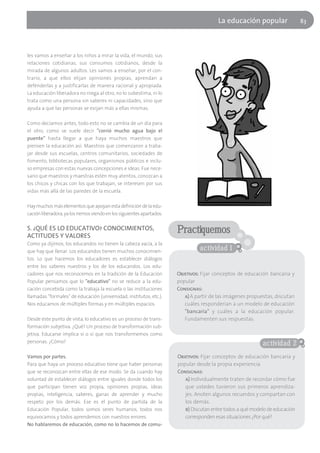 La educación popular                  83




les vamos a enseñar a los niños a mirar la vida, el mundo, sus
relaciones cotidianas, sus consumos cotidianos, desde la
mirada de algunos adultos. Les vamos a enseñar, por el con-
trario, a que ellos elijan opiniones propias, aprendan a
defenderlas y a justificarlas de manera racional y apropiada.
La educación liberadora no niega al otro, no lo subestima, ni lo
trata como una persona sin saberes ni capacidades, sino que
ayuda a que las personas se exijan más a ellas mismas.

Como decíamos antes, todo esto no se cambia de un día para
el otro, como se suele decir "corrió mucho agua bajo el
puente" hasta llegar a que haya muchos maestros que
piensen la educación así. Maestros que comenzaron a traba-
jar desde sus escuelas, centros comunitarios, sociedades de
fomento, bibliotecas populares, organismos públicos e inclu-
so empresas con estas nuevas concepciones e ideas. Fue nece-
sario que maestros y maestras estén muy atentos, conozcan a
los chicos y chicas con los que trabajan, se interesen por sus
vidas más allá de las paredes de la escuela.

Hay muchos más elementos que apoyan esta definición de la edu-
cación liberadora, ya los iremos viendo en los siguientes apartados.

5. ¿QUÉ ES LO EDUCATIVO? CONOCIMIENTOS,
ACTITUDES Y VALORES
                                                                       Practiquemos
Como ya dijimos, los educandos no tienen la cabeza vacía, a la
que hay que llenar. Los educandos tienen muchos conocimien-                      actividad 1
tos. Lo que hacemos los educadores es establecer diálogos
entre los saberes nuestros y los de los educandos. Los edu-
cadores que nos reconocemos en la tradición de la Educación            Objetivos: Fijar conceptos de educación bancaria y
Popular pensamos que lo "educativo" no se reduce a la edu-             popular
cación concebida como la trabaja la escuela o las instituciones        Consignas:
llamadas "formales" de educación (universidad, institutos, etc.).         a) A partir de las imágenes propuestas, discutan
Nos educamos de múltiples formas y en múltiples espacios.                 cuáles responderían a un modelo de educación
                                                                          "bancaria" y cuáles a la educación popular.
Desde este punto de vista, lo educativo es un proceso de trans-           Fundamenten sus respuestas.
formación subjetiva. ¿Qué? Un proceso de transformación sub-
jetiva. Educarse implica sí o sí que nos transformemos como
personas. ¿Cómo?                                                                                            actividad 2
Vamos por partes.                                                      Objetivos: Fijar conceptos de educación bancaria y
Para que haya un proceso educativo tiene que haber personas            popular desde la propia experiencia
que se reconozcan entre ellas de ese modo. Se da cuando hay            Consignas:
voluntad de establecer diálogos entre iguales donde todos los             a) Individualmente traten de recordar cómo fue
que participan tienen voz propia, opiniones propias, ideas                que ustedes tuvieron sus primeros aprendiza-
propias, inteligencia, saberes, ganas de aprender y mucho                 jes. Anoten algunos recuerdos y compartan con
respeto por los demás. Ese es el punto de partida de la                   los demás.
Educación Popular, todos somos seres humanos, todos nos                   b) Discutan entre todos a qué modelo de educación
equivocamos y todos aprendemos con nuestros errores.                      corresponden esas situaciones ¿Por qué?
No hablaremos de educación, como no lo hacemos de comu-
 