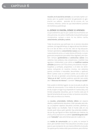 84   capítulo 6

                  nicación, en el caso de los animales. Los animales repiten con-
                  ductas pero no pueden transmitir de generación en gen-
                  eración sus saberes, aprender de los errores, etc. Los
                  humanos, entonces, somos los que desarrollamos procesos
                  de enseñanza y aprendizaje.

                  6. ¿DÓNDE SE ENSEÑA, DÓNDE SE APRENDE?
                  Lo que sostenemos aquí es que cuando nos encontramos con
                  otras personas, nos vamos modificando mutuamente porque
                  incorporamos, aunque a veces no nos demos cuenta,
                  conocimientos, actitudes y valores.

                  Todas las personas que participan de un proceso educativo
                  cambian, a lo largo del tiempo, en alguno de esos tres elemen-
                  tos o en dos de ellos o en los tres. Sólo así hay educación.
                  Siempre aprendemos conocimientos nuevos (sean estos una
                  nueva receta de cocina, un nuevo idioma, el francés, o un pro-
                  grama de computación para editar fotos digitales), pero tam-
                  bién siempre aprehendemos o construimos valores (nos
                  volvemos más solidarios, más comprensivos, o también más
                  egoístas e intolerantes), y por último se modifican nuestras
                  actitudes (pasamos a ser más activos y encaradores, más par-
                  ticipativos y confiados, propositivos o al revés nos termi-
                  namos recluyendo en nosotros mismos, nos volvemos
                  pasivos, ermitaños e insociables, desconfiados o apáticos).
                  Miren cuántas cosas se cambian cuando uno se educa con
                  otros. No solo se aprenden conocimientos para poder decir
                  "ahora yo sé más", también podemos aprender para poder
                  decir "ahora eso me interesa", o también "ahora yo sí puedo".

                  Esto sucede en distintos lugares: la casa, la escuela, la calle, los
                  medios de comunicación. Sí, los medios de comunicación, hoy
                  en día, ocupan un lugar muy importante en nuestra vida, y nos
                  brindan propuestas educativas, que en muchos casos por el
                  tipo de herramienta de la que se trata, no hacemos concientes.
                  Pero cada uno educa a su manera.

                  Las escuelas, universidades, institutos, talleres son espacios
                  abierta y explícitamente educativos. Están pensados para edu-
                  car, se proponen objetivos educativos concretos, planifican y
                  luego evalúan sus resultados. Todo el mundo sabe, en una
                  escuela, quién educa, quién aprende. Hay contenidos estableci-
                  dos por ley, que figuran en libros clasificados por materias; los
                  chicos y chicas avanzan en sus saberes "pasando de grado o año"
                  y son "evaluados" cada cierto tiempo para ver si saben o no.

                  Los medios de comunicación, por su parte, no siempre lo
                  dicen, pero también tienen fines educativos concretos. Lo que
                  pasa es que se proponen de una manera diferente a la escuela.
                  Se supone que los medios están para entretener, para informar.
 