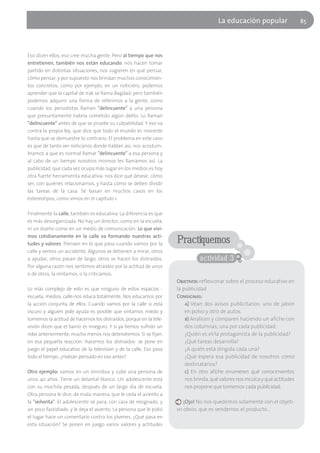 La educación popular                   85




Eso dicen ellos, eso cree mucha gente. Pero al tiempo que nos
entretienen, también nos están educando: nos hacen tomar
partido en distintas situaciones, nos sugieren en qué pensar,
cómo pensar, y por supuesto nos brindan muchos conocimien-
tos concretos, como por ejemplo, en un noticiero, podemos
aprender que la capital de Irak se llama Bagdad; pero también
podemos adquirir una forma de referirnos a la gente, como
cuando los periodistas llaman "delincuente" a una persona
que presuntamente habría cometido algún delito. Lo llaman
"delincuente" antes de que se pruebe su culpabilidad. Y eso va
contra la propia ley, que dice que todo el mundo es inocente
hasta que se demuestre lo contrario. El problema en este caso
es que de tanto ver noticieros donde hablan así, nos acostum-
bramos a que es normal llamar "delincuente" a esa persona y
al cabo de un tiempo nosotros mismos les llamamos así. La
publicidad, que cada vez ocupa más lugar en los medios es hoy
otra fuerte herramienta educativa: nos dice qué desear, cómo
ser, con quiénes relacionarnos, y hasta cómo se deben dividir
las tareas de la casa. Se basan en muchos casos en los
estereotipos, como vimos en el capítulo 1.

Finalmente la calle, también es educativa. La diferencia es que
es más desorganizada. No hay un director, como en la escuela,
ni un dueño como en un medio de comunicación. Lo que vivi-
mos cotidianamente en la calle va formando nuestras acti-
tudes y valores. Piensen en lo que pasa cuando vamos por la         Practiquemos
calle y vemos un accidente. Algunos se detienen a mirar, otros
a ayudar, otros pasan de largo, otros se hacen los distraídos.                actividad 3
Por alguna razón nos sentimos atraídos por la actitud de unos
o de otros, la imitamos, o la criticamos.
                                                                    Objetivos: reflexionar sobre el proceso educativo en
Lo más complejo de esto es que ninguno de estos espacios -          la publicidad
escuela, medios, calle-nos educa totalmente. Nos educamos por       Consignas:
la acción conjunta de ellos. Cuando vamos por la calle si está          a) Vean dos avisos publicitarios: uno de jabón
oscuro y alguien pide ayuda es posible que sintamos miedo y             en polvo y otro de autos.
tomemos la actitud de hacernos los distraídos, porque en la tele-       b) Analicen y comparen haciendo un afiche con
visión dicen que el barrio es inseguro. Y si ya hemos sufrido un        dos columnas, una por cada publicidad:
robo anteriormente, mucho menos nos detendremos. Si se fijan,           ¿Quién es el/la protagonista de la publicidad?
en esa pequeña reacción -hacernos los distraídos- se pone en            ¿Qué tareas desarrolla?
juego el papel educativo de la televisión y de la calle. Eso pasa       ¿A quién está dirigida cada una?
todo el tiempo. ¿Habían pensado en eso antes?.                          ¿Qué espera esa publicidad de nosotros como
                                                                        destinatarios?
Otro ejemplo: vamos en un ómnibus y sube una persona de                 c) En otro afiche enumeren qué conocimientos
unos 40 años. Tiene un delantal blanco. Un adolescente está             nos brinda, qué valores nos inculca y qué actitudes
con su mochila pesada, después de un largo día de escuela.              nos propone que tomemos cada publicidad.
Otra persona le dice, de mala manera, que le ceda el asiento a
la "señorita". El adolescente se para, con cara de resignado, y        ¡Ojo! No nos quedemos solamente con el objeti-
un poco fastidiado, y le deja el asiento. La persona que le pidió   vo obvio, que es vendernos el producto…
el lugar hace un comentario contra los jóvenes. ¿Qué pasa en
esta situación? Se ponen en juego varios valores y actitudes
 